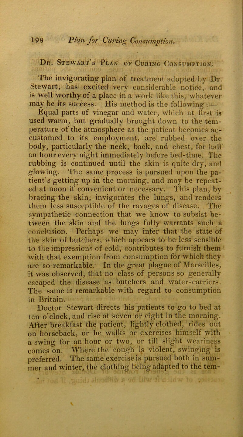 Dr. Stewart’s Plan of Curing Consumption. The invigorating plan of treatment adopted hy Dr. Stewart, has excited very considerable notice, and is well worthy of a place in a work like this, whatever may be its success. His method is the following :— Equal parts of vinegar and water, which at first is used warm, but gradually brought down to the tem- perature of the atmosphere as the patient becomes ac- customed to its employment, are rubbed over the body, particularly the neck, back, and chest, for half an hour every night immediately before bed-time. The rubbing is continued until the skin is quite dry, and glowing. The same process is pursued upon the pa- tient’s getting up in the morning, and may be repeat- ed at noon if convenient or necessary. This plan, by bracing the. skin, invigorates the lungs, and renders them less susceptible of the ravages of disease. The sympathetic connection that we know to subsist be- tween the skin and the lungs fully warrants such a conclusion. Perhaps we may infer that the state of the skin of butchers, which appears to be less sensible to the impressions of cold, contributes to furnish them with that exemption from consumption for Avhich they are so remarkable. In the great plague of Marseilles, it was observed, that no class of persons so generally escaped the disease as butchers and W'ater-carriers. The same is remarkable with regard to consumption in Britain. Doctor Stewart directs his patients to go to bed at ten o’clock, and rise at seven or eight in the morning. After breakfast the patient, lightly clothed, rides out on horseback, or he walks or exercises himself with a swing for an hour or two, or till slight weariness comes on. Where the cough is violent, swinging is preferred. The same exercise is pursued both in sum- mer and winter, the clothing being adapted to the tern-