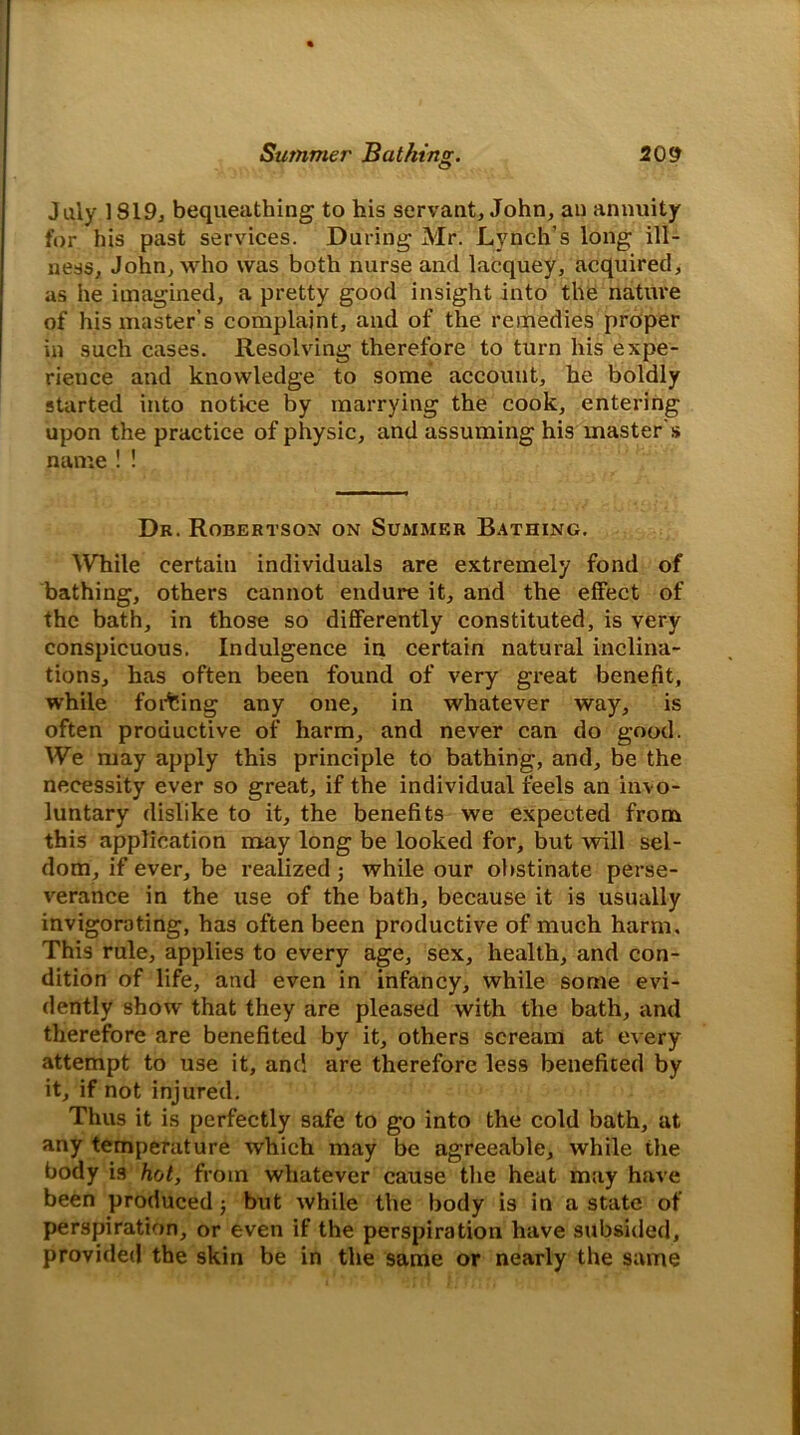 July 1819, bequeathing to his servant, John, an annuity for his past services. During Mr. Lynch’s long ill- ness, John, who was both nurse and lacquey, acquired, as he imagined, a pretty good insight into the nature of his master’s complaint, and of the remedies proper in such cases. Resolving therefore to turn his expe- rience and knowledge to some account, he boldly started into notice by marrying the cook, entering upon the practice of physic, and assuming his master's name ! ! Dr. Robertson on Summer Bathing. While certain individuals are extremely fond of bathing, others cannot endure it, and the effect of the bath, in those so differently constituted, is very conspicuous. Indulgence in certain natural inclina- tions, has often been found of very great benefit, while forcing any one, in whatever way, is often productive of harm, and never can do good. We may apply this principle to bathing, and, be the necessity ever so great, if the individual feels an invo- luntary dislike to it, the benefits we expected from this application may long be looked for, but will sel- dom, if ever, be realized j while our obstinate perse- verance in the use of the bath, because it is usually invigorating, has often been productive of much harm. This rule, applies to every age, sex, health, and con- dition of life, and even in infancy, while some evi- dently show that they are pleased with the bath, and therefore are benefited by it, others scream at every attempt to use it, and are therefore less benefited by it, if not injured. Thus it is perfectly safe to go into the cold bath, at any temperature which may be agreeable, while the body is hot, from whatever cause the heat may have been produced$ but while the body is in a state of perspiration, or even if the perspiration have subsided, provided the skin be in the same or nearly the same