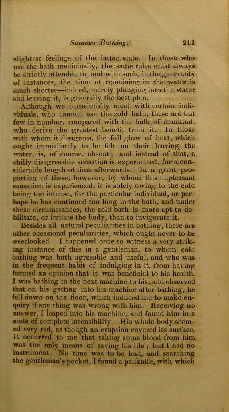 slightest feelings of the latter state. In those who use the bath medicinally, the same rules must always be strictly attended to, and with such, in the. generality of instances, the time of remaining in the water is much shorter—indeed, merely plunging into the vfrater and leaving it, is generally the best plan. Although we occasionally meet with certain indi- viduals, who cannot use the cold bath, these are but few in number, compared with the bulk of mankind, who derive the greatest benefit from it. In those with whom it disagrees, the full glow of heat, which ought immediately to be felt on their leaving the water, is, of course, absent; and instead of that, a chilly disagreeable sensation is experienced, for a con- siderable length of time afterwards. In a great pro- portion of these, however, by whom this unpleasant sensation is experienced, it is solely owing to the cold being too intense, for the particular individual, or per- haps he has continued too long in the bath, and under these circumstances, the cold bath is more apt to de- bilitate, or irritate the body, than to invigorate it. Besides all natural peculiarities in bathing, there are other occasional peculiarities, which ought never to be overlooked. I happened once to witness a very strik- ing instance of this in a gentleman, to whom cold bathing was both agreeable and useful, and who was in the frequent habit of indulging in it, from having- formed an opinion that it was beneficial to his health. I was bathing in the next machine to his, and observed that on his getting into his machine after bathing, he fell down on the floor, which induced me to make en- quiry if any thing was wrong with him. Receiving no answer, I leaped into his machine, and found him in a state of complete insensibility. His whole body seem- ed very red, as though an eruption covered its surface. It occurred to me that taking some blood from him was the only means of saving his life ; but I had no instrument. No time was to be lost, and searching the gentleman’s pocket, I found a penknife, with which