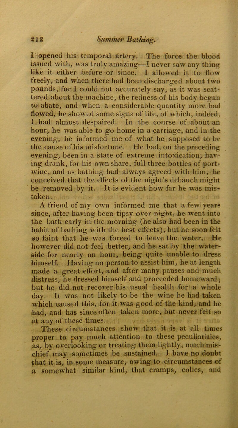 I opened his temporal artery. The force the blood issued with, was truly amazing—I never saw any thing like it either before or since. 1 allowed it to flow freely, and when there had been discharged about two pounds, for 1 could not accurately say, as it was scat- tered about the machine, the redness of his body began to abate, and when a considerable quantity more had flowed, he showed some signs of life, of which, indeed, I had almost despaired. In the course of about an hour, he was able to go home in a carriage, and in the evening, he informed me of what he supposed to be the cause of his misfortune. He had, on the preceding evening, been in a state of extreme intoxication, hav- ing drank, for his own share, full three bottles of port- wine, and as bathing had always agreed with him, he conceived that the effects of the night’s debauch might be removed by it. It is evident how far he was mis- taken. A friend of my own informed me that a few years since, after having been tipsy over night, he went into the bath early in the morning (he also had been in the habit of bathing with the best effects), but he soon felt so faint that he was forced to leave the water. He however did not feel better, and he sat by the water- side for nearly an hour, being quite unable to dress himself. Having no person to assist him, he at length made a great effort, and after many pauses and much distress, he dressed himself and proceeded homeward; but he did not recover his usual health for a whole day. It was not likely to be the wine he had taken which caused this, for it was good of the kind, and he had, and has since often taken more, but never felt so at any of these times. These circumstances show that it is at all times proper to pay much attention to these peculiarities, as, by overlooking or treating them lightly, much mis- chief may sometimes be sustained. 1 have no doubt that it is, in some measure, owing to circumstances of a somewhat similar kind, that cramps, colics, and