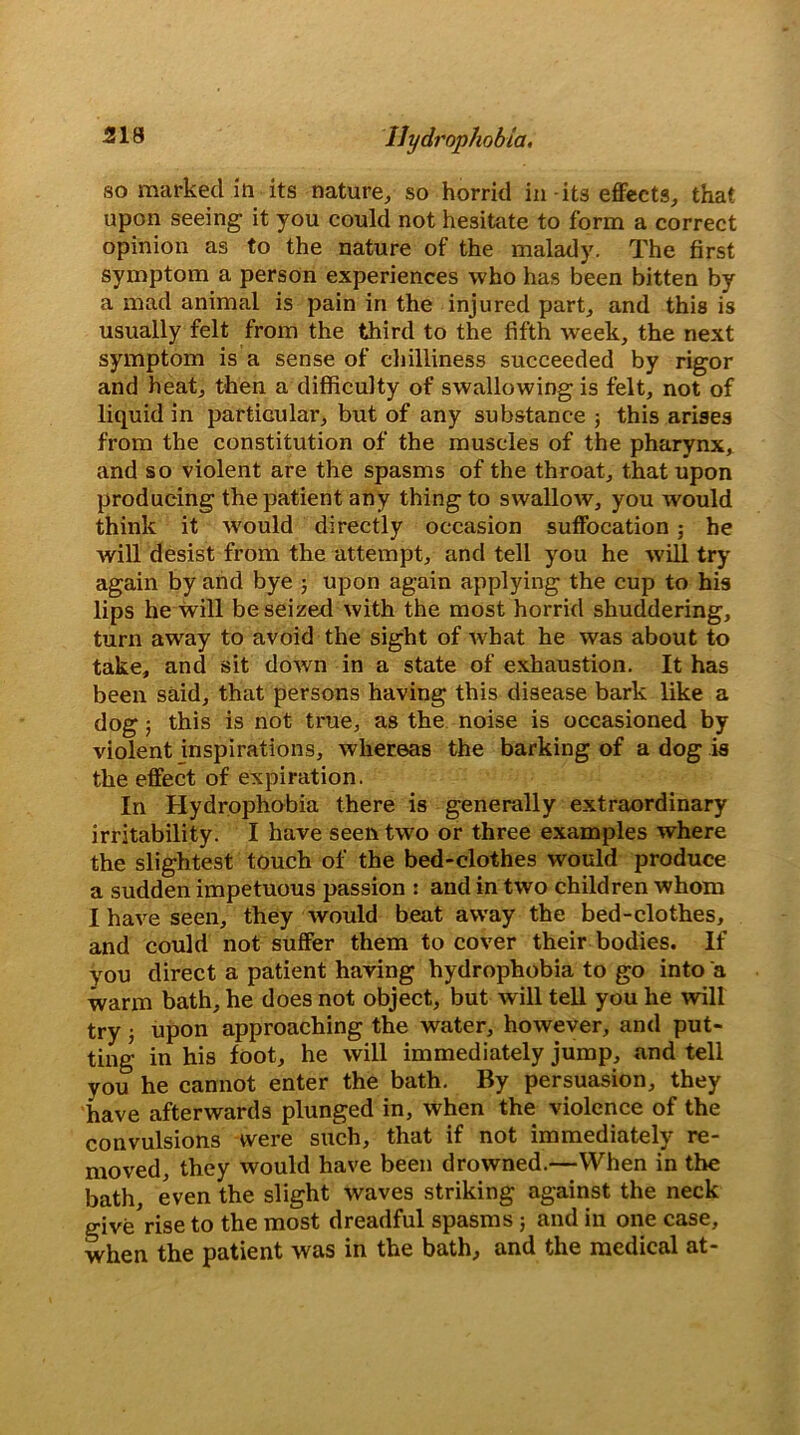 so marked in its nature, so horrid in-its effects, that upon seeing it you could not hesitate to form a correct opinion as to the nature of the malady. The first symptom a person experiences who has been bitten by a mad animal is pain in the injured part, and this is usually felt from the third to the fifth week, the next symptom is a sense of chilliness succeeded by rigor and heat, then a difficulty of swallowing is felt, not of liquid in particular, but of any substance ; this arises from the constitution of the muscles of the pharynx, and so violent are the spasms of the throat, that upon producing the patient any thing to swallow, you would think it w'ould directly occasion suffocation; he will desist from the attempt, and tell you he will try again by and bye ; upon again applying the cup to his lips he will be seized with the most horrid shuddering, turn away to avoid the sight of what he was about to take, and sit down in a state of exhaustion. It has been said, that persons having this disease bark like a dog; this is not true, as the noise is occasioned by violent inspirations, whereas the barking of a dog is the effect of expiration. In Hydrophobia there is generally extraordinary irritability. I have seen two or three examples where the slightest touch of the bed-clothes would produce a sudden impetuous passion : and in two children whom I have seen, they would beat away the bed-clothes, and could not suffer them to cover their bodies. If you direct a patient having hydrophobia to go into a warm bath, he does not object, but will tell you he will try ■, upon approaching the water, however, and put- ting in his foot, he will immediately jump, and tell you he cannot enter the bath. By persuasion, they have afterwards plunged in, when the violence of the convulsions were such, that if not immediately re- moved, they would have been drowned.—When in the bath, even the slight waves striking against the neck give rise to the most dreadful spasms ; and in one case, when the patient was in the bath, and the medical at-