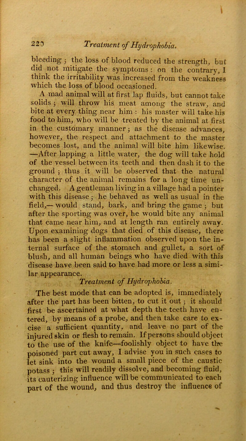 223 Treatment of Hydrophobia. bleeding 3 the loss of blood reduced the strengths but did not mitigate the symptoms : on the contrary, I think the irritability was increased from the weakness which the loss of blood occasioned. A mad animal will at first lap fluids, but cannot take solids 3 will throw his meat among the straw, and bite at every thing near him : his master will take his food to him, who will be treated by the animal at first in the customary manner 3 as the disease advances, however, the respect and attachment to the master becomes lost, and the animal will bite him likewise. —After lapping a little water, the dog will take hold of the vessel between its teeth and then dash it to the ground j thus it will be observed that the natural character of the animal remains for a long time un- changed. A gentleman living in a village had a pointer with this disease j he behaved as well as usual in the field,— would stand, bark, and bring the game 3 but after the sporting was over, he would bite any animal that came near him, and at length ran entirely away. Upon examining dogs that died of this disease, there has been a slight inflammation observed upon the in- ternal surface of the stomach and gullet, a sort of blush, and all human beings who have died -with this disease have been said to have had more or less a simi- lar appearance. Treatment of Hydrophobia. The best mode that can be adopted is, immediately after the part has been bitten, to cut it out 5 it should first be ascertained at what depth the teeth have en- tered, by means of a probe, and then take care to ex- cise a sufficient quantity , and leave no part of the injured skin or flesh to remain. If persons should object to the use of the knife—foolishly object to have the poisoned part cut away, I advise you in such cases to let sink into the wound a small piece of the caustic potass 5 this will readily dissolve, and becoming fluid, its cauterizing influence will be communicated to each part of the wound, and thus destroy the influence of