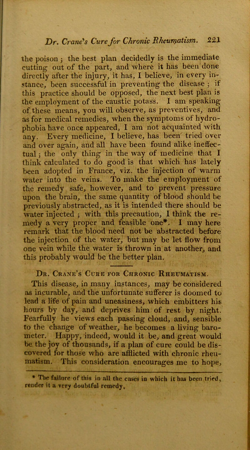 the poison the best plan decidedly is the immediate cutting out of the part, and where it has been done directly after the injury, it has, I believe, in every in- stance, been successful in preventing the disease ; if this practice should be opposed, the next best plan is the employment of the caustic potass. I am speaking of these means, you will observe, as preventives, and as for medical remedies, when the symptoms of hydro- phobia have once appealed, 1 am not acquainted with any. Every medicine, I believe, has been tried over and over again, and all have been found alike ineffec- tual j the only thing in the way of medicine that I think calculated to do good is that which has lately been adopted in France, viz. the injection of warm water into the veins. To make the employment of the remedy safe, however, and to prevent pressure upon the brain, the same quantity of blood should be previously abstracted, as it is intended there should be water injected ; with this precaution, I think the re- medy a very proper and feasible one*. I may here remark that the blood need not be abstracted before the injection of the water, but may be let flow from one vein while the water is thrown in at another, and this probably would be the better plan. Dr. Crane’s Cure for Chronic Rheumatism. This disease, in many instances, may be considered as incurable, and the unfortunate sufferer is doomed to lead a life of pain and uneasiness, which embitters his hours by day, and deprives him of rest by night. Fearfully he views each passing cloud, and, sensible to the change of weather, he becomes a living baro- meter. Happy, indeed, would it be, and great would be the joy of thousands, if a plan of cure could be dis- covered for those who are afflicted with chronic rheu- matism. This consideration encourages me to hope. * The failure of this in all the cases in which it has been tried, render it a very doubtful remedy.