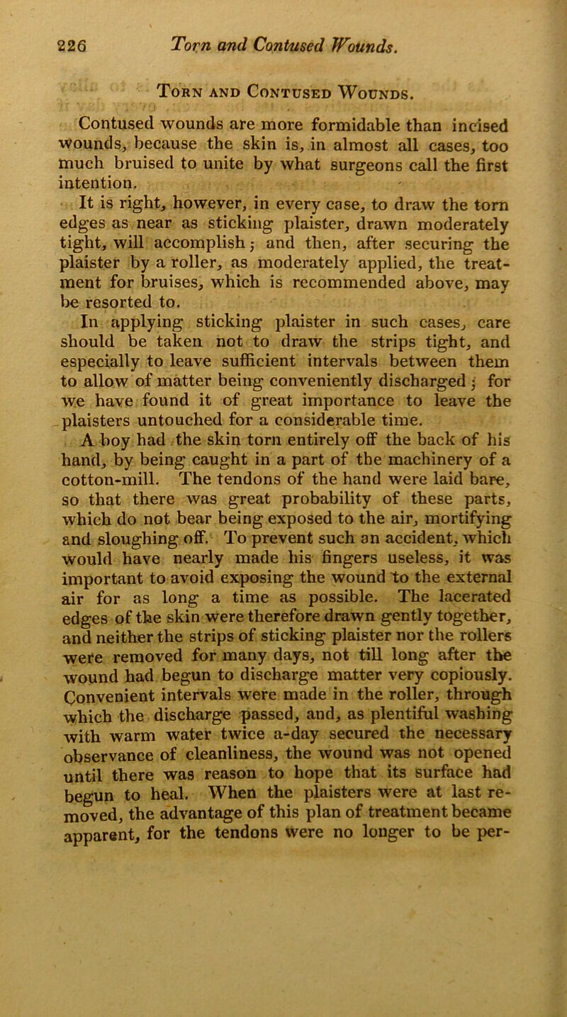 Torn and Contused Wounds. Contused wounds are more formidable than incised wounds, because the skin is, in almost all cases, too much bruised to unite by what surgeons call the first intention. It is right, however, in every case, to draw the torn edges as near as sticking plaister, drawn moderately tight, will accomplish; and then, after securing the plaister by a roller, as moderately applied, the treat- ment for bruises, which is recommended above, may be resorted to. In applying sticking plaister in such cases, care should be taken not to draw the strips tight, and especially to leave sufficient intervals between them to allow of matter being conveniently discharged ■ for we have found it of great importance to leave the plaisters untouched for a considerable time. A boy had the skin torn entirely off the back of his hand, by being caught in a part of the machinery of a cotton-mill. The tendons of the hand were laid bare, so that there was great probability of these parts, which do not bear being exposed to the air, mortifying and sloughing off. To prevent such an accident, which would have nearly made his fingers useless, it was important to avoid exposing the wound to the external air for as long a time as possible. The lacerated edges of the skin were therefore drawn gently together, and neither the strips of sticking plaister nor the rollers were removed for many days, not till long after the wound had begun to discharge matter very copiously. Convenient intervals were made in the roller, through which the discharge passed, and, as plentiful washing with warm water twice a-day secured the necessary observance of cleanliness, the wound was not opened until there was reason to hope that its surface had begun to heal. When the plaisters were at last re- moved, the advantage of this plan of treatment became apparent, for the tendons were no longer to be per-