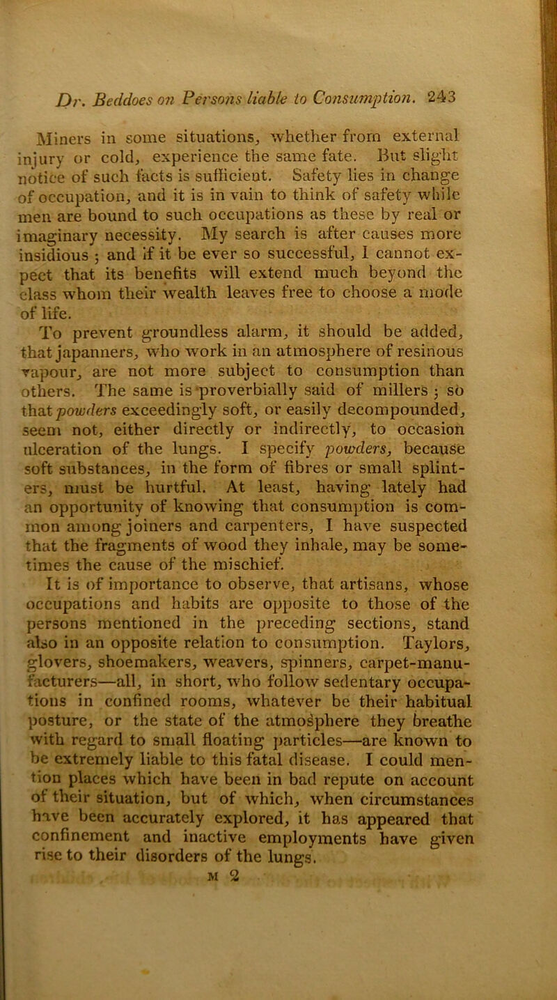 Miners in some situations, whether from external injury or cold, experience the same fate. But slight notice of such facts is suflicieut. Safety lies in change of occupation, and it is in vain to think of safety while men are bound to such occupations as these by real or imaginary necessity. My search is after causes more insidious ; and if it be ever so successful, 1 cannot ex- pect that its benefits will extend much beyond the class whom their wealth leaves free to choose a mode of life. To prevent groundless alarm, it should be added, that japanners, who work in an atmosphere of resinous vapour, are not more subject to consumption than others. The same is-proverbially said of millers ; so that powders exceedingly soft, or easily decompounded, seem not, either directly or indirectly, to occasion ulceration of the lungs. I specify 'powders, because soft substances, in the form of fibres or small splint- ers, must be hurtful. At least, having lately had an opportunity of knowing that consumption is com- mon among joiners and carpenters, I have suspected that the fragments of wood they inhale, may be some- times the cause of the mischief. It is of importance to observe, that artisans, whose occupations and habits are opposite to those of the persons mentioned in the preceding sections, stand also in an opposite relation to consumption. Taylors, glovers, shoemakers, weavers, spinners, carpet-manu- facturers—all, in short, who follow sedentary occupa- tions in confined rooms, whatever be their habitual posture, or the state of the atmosphere they breathe with regard to small floating particles—are known to be extremely liable to this fatal disease. I could men- tion places which have been in bad repute on account of their situation, but of which, when circumstances have been accurately explored, it has appeared that confinement and inactive employments have given rise to their disorders of the lungs. m 2