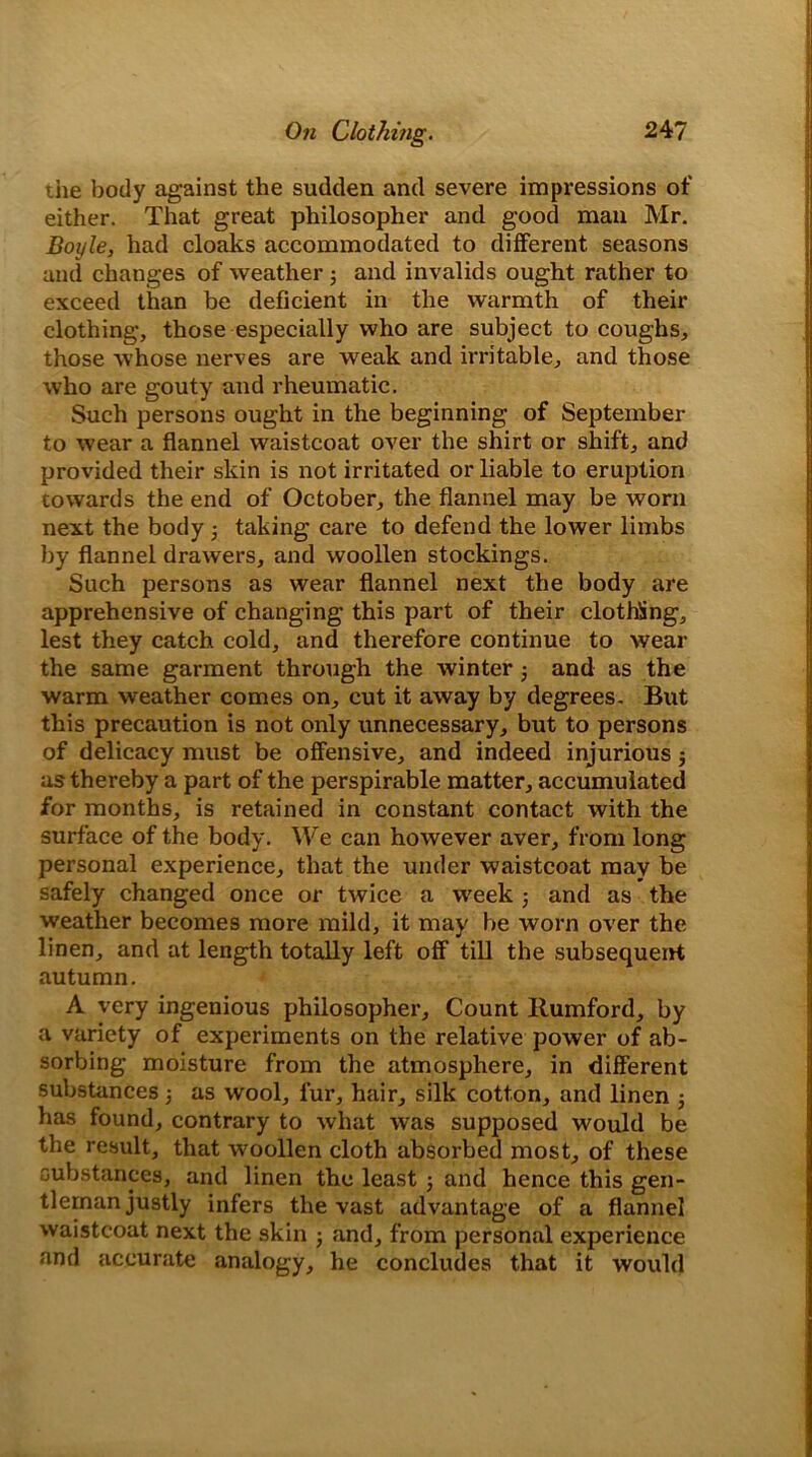 tiie body against the sudden and severe impressions of either. That great philosopher and good man Mr. Boyle, had cloaks accommodated to different seasons and changes of weather; and invalids ought rather to exceed than be deficient in the warmth of their clothing, those especially who are subject to coughs, those whose nerves are weak and irritable, and those who are gouty and rheumatic. Such persons ought in the beginning of September to wear a flannel waistcoat over the shirt or shift, and provided their skin is not irritated or liable to eruption towards the end of October, the flannel may be worn next the body taking care to defend the lower limbs by flannel drawers, and woollen stockings. Such persons as wear flannel next the body are apprehensive of changing this part of their clothing, lest they catch cold, and therefore continue to wear the same garment through the winter and as the warm weather comes on, cut it away by degrees- But this precaution is not only unnecessary, but to persons of delicacy must be offensive, and indeed injurious $ as thereby a part of the perspirable matter, accumulated for months, is retained in constant contact with the surface of the body. We can however aver, from long personal experience, that the under waistcoat may be safely changed once or twice a week 5 and as the weather becomes more mild, it may be worn over the linen, and at length totally left off till the subsequent autumn. A very ingenious philosopher. Count Rumford, by a variety of experiments on the relative power of ab- sorbing moisture from the atmosphere, in different substances 5 as wool, fur, hair, silk cotton, and linen ■, has found, contrary to what was supposed would be the result, that woollen cloth absorbed most, of these substances, and linen the least ; and hence this gen- tleman justly infers the vast advantage of a flannel waistcoat next the skin j and, from personal experience and accurate analogy, he concludes that it would