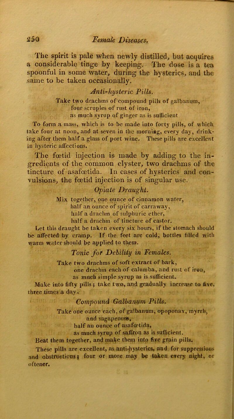 The spirit is pale when newly distilled, but acquires a considerable tinge by keeping. The dose is a tea spoonful in some water, during the hysterics, and the same to be taken occasionally. Anti-hysteric Pills. Take two drachms of compound pills of galbanum, four scruples of rust of iron, as much syrup of ginger as is sufficient To form a mass, which is to be made into forty pills, of which take four at noon, and at seveji in the morning, every day, drink- ing after them half a glass of port wine. These pills are excellent in hysteric affections. The foetid injection is made by adding to the in- gredients of the common clyster, two drachms of the tincture of asafoetida. In cases of hysterics and con- vulsions, the foetid injection is of singular use. Opiate Draught. Mix together, one ounce of cinnamon water, half an ounce of spirit of carraway, half a drachm of sulphuric ether, half a drachm of tincture of castor. Let this draught be taken every six hours, if the stomach should he affected by cramp. If the feet are cold, bottles filled with warm water should be applied to them. Tonic for Debility in Females. Take two drachms of soft extract of bark, one drachm each of calumba, and rust of iron, as much simple syrup as is sufficient. Make into fifty pills ; take two, and gradually increase to five, three times a day. Compound Galbanum Pills. Take one ounce each, of galbanum, opoponax, myrrh, and sagapenura, half an ounce of asafoetida, as much syrup of saffron as is sufficient. Beat them together, and make them into five grain pills. These pills are excellent, as anti-Jiysterics, and for suppressions and obstructions; four or more may be taken every night, or oftener.