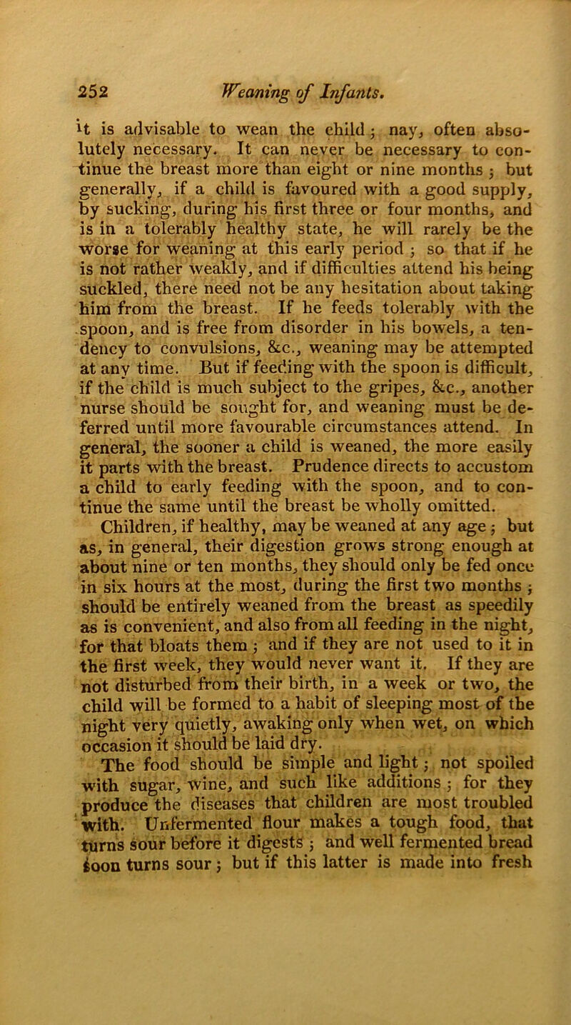 it is advisable to wean the child; nay, often abso- lutely necessary. It can never be necessary to con- tinue the breast more than eight or nine months but generally, if a child is favoured with a good supply, by sucking, during his first three or four months, and is in a tolerably healthy state, he will rarely be the worse for weaning at this early period j so that if he is not rather weakly, and if difficulties attend his being suckled, there need not be any hesitation about taking him from the breast. If he feeds tolerably with the spoon, and is free from disorder in his bowels, a ten- dency to convulsions, &c., weaning may be attempted at any time. But if feeding with the spoon is difficult, if the child is much subject to the gripes, &c., another nurse should be sought for, and weaning must be de- ferred until more favourable circumstances attend. In general, the sooner a child is weaned, the more easily it parts with the breast. Prudence directs to accustom a child to early feeding with the spoon, and to con- tinue the same until the breast be wholly omitted. Children, if healthy, may be weaned at any age; but as, in general, their digestion grows strong enough at about nine or ten months, they should only be fed once in six hours at the most, during the first two months j should be entirely weaned from the breast as speedily as is convenient, and also from all feeding in the night, for that bloats them ; and if they are not used to it in the first week, they would never want it. If they are not disturbed from their birth, in a week or two, the child will be formed to a habit of sleeping most of the night very quietly, awaking only when wet, on which occasion it should be laid dry. The food should be simple and light; not spoiled with sugar, wine, and such like additions ; for they produce the diseases that children are most troubled with. Unfermented flour makes a tough food, that turns sour before it digests ; and well fermented bread ioon turns sour; but if this latter is made into fresh