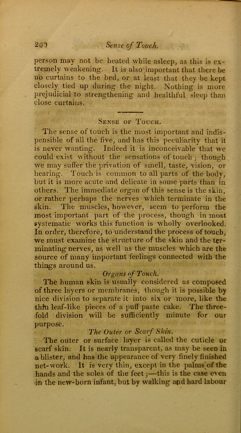 person may not be heated while asleep, as this is ex- tremely weakening. It is also important that there be no curtains to the bed, or at least that they be kept closely tied up during the night. Nothing is more prejudicial to strengthening and healthful sleep than close curtains. Sense of Touch. The sense of touch is the most important and indis- pensible of all the five, and has this peculiarity that it is never wanting. Indeed it is inconceivable that we could exist without the sensations of touch ; though ' i / we may suffer the privation of smell, taste, vision, or hearing. Touch is common to all parts of the body, but it is more acute and delicate in some parts than in others. The immediate organ of this sense is the skin, or rather perhaps the nerves which terminate in the skin. The muscles, however, seem to perform the most important part of the process, though in most systematic works this function is wholly overlooked. In order, therefore, to understand the process of touch, we must examine the structure of the skin and the ter- minating nerves, as well as the muscles which are the source of many important feelings connected with the things around us. Organs of Touch. The human skin is usually considered as composed of three layers or membranes, though it is possible by nice division to separate it into six or more, like the thin leaf-like pieces of a puff paste cake. The three- fold division will be sufficiently minute for our purpose. The Outer or Scarf Skin. The outer or surface layer is called the cuticle or scarf skin. It is nearly transparent, as may be seen in a blister, and has the appearance of very finely finished net-work. It is very thin, except in the palmsofthe hands .and the soles of the feet 3—this is the case even in the new-born infant, but by walking and hard labour