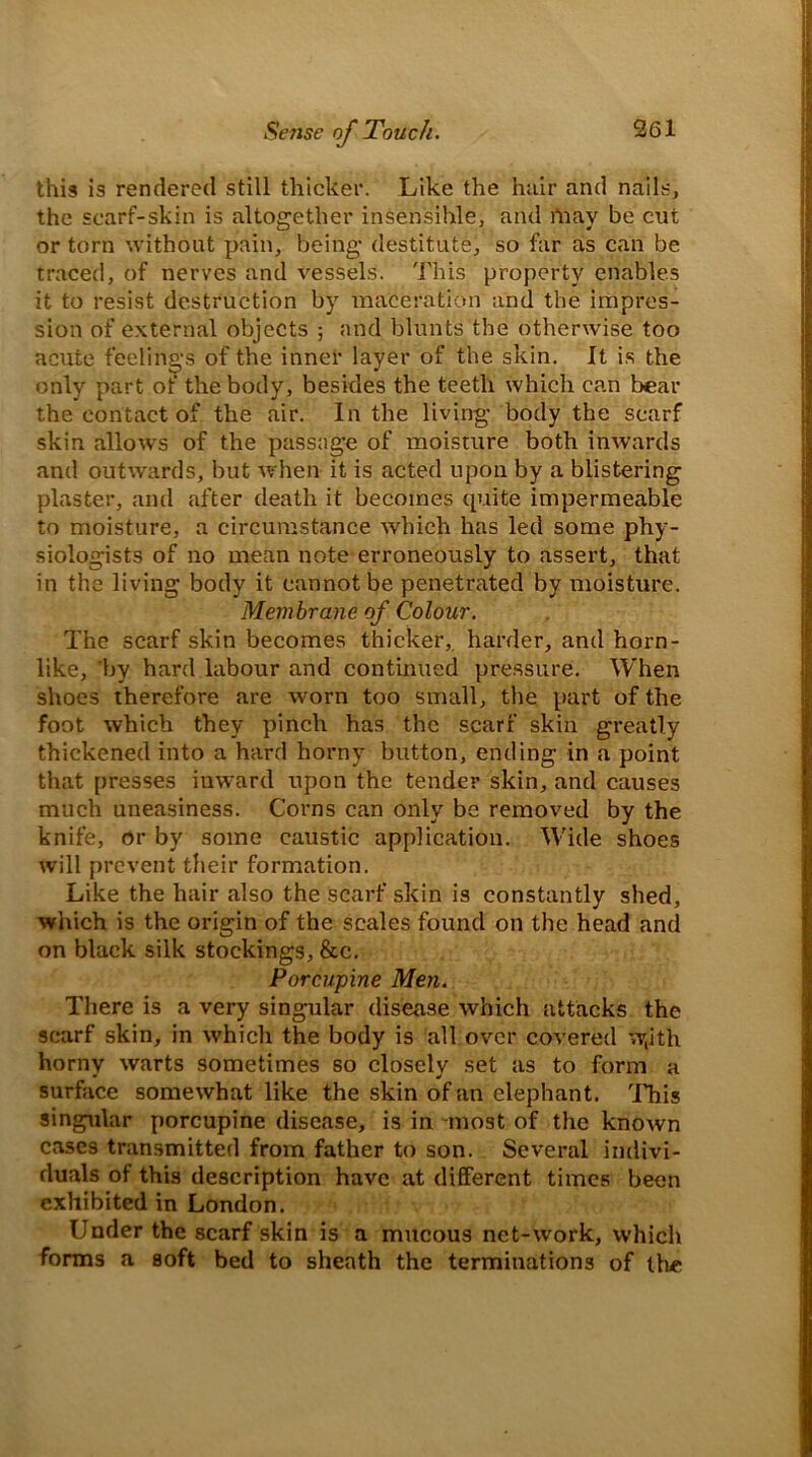 this is rendered still thicker. Like the hair and nails, the scarf-skin is altogether insensible, arid rimy be cut or torn without pain, being destitute, so far as can be traced, of nerves and vessels. This property enables it to resist destruction by maceration and the impres- sion of external objects ; and blunts the otherwise too acute feelings of the inner layer of the skin. It is the only part of the body, besides the teeth which can bear the contact of the air. In the living body the scarf skin allows of the passage of moisture both inwards and outwards, but when it is acted upon by a blistering plaster, and after death it becomes quite impermeable to moisture, a circumstance which has led some phy- siologists of no mean note erroneously to assert, that in the living body it cannot be penetrated by moisture. Membrane of Colour. The scarf skin becomes thicker, harder, and horn- like, by hard labour and continued pressure. When shoes therefore are worn too small, the part of the foot which they pinch has the scarf skin greatly thickened into a hard horny button, ending in a point that presses inward upon the tender skin, and causes much uneasiness. Corns can only be removed by the knife, or by some caustic application. Wide shoes will prevent their formation. Like the hair also the scarf skin is constantly shed, which is the origin of the scales found on the head and on black silk stockings, &c. Porcupine Men. There is a very singular disease which attacks the scarf skin, in which the body is all over covered >v,ith horny warts sometimes so closely set as to form a surface somewhat like the skin of an elephant. This singular porcupine disease, is in -most of the known cases transmitted from father to son. Several indivi- duals of this description have at different times been exhibited in London. Under the scarf skin is a mucous net-work, which forms a soft bed to sheath the terminations of the