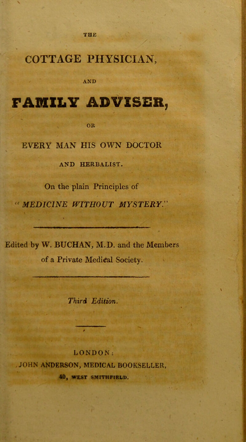 THE COTTAGE PHYSICIAN, / AND FAMILY ADVISER, OR EVERY MAN HIS OWN DOCTOR AND HERBALIST. On the plain Principles of “ MEDICINE WITHOUT MYSTERY Edited by W. BUCHAN, M.D. and the Members of a Private Medical Society. S Third Edition. LONDON: JOHN ANDERSON, MEDICAL BOOKSELLER, 40, WEST 6MITHFIELD.