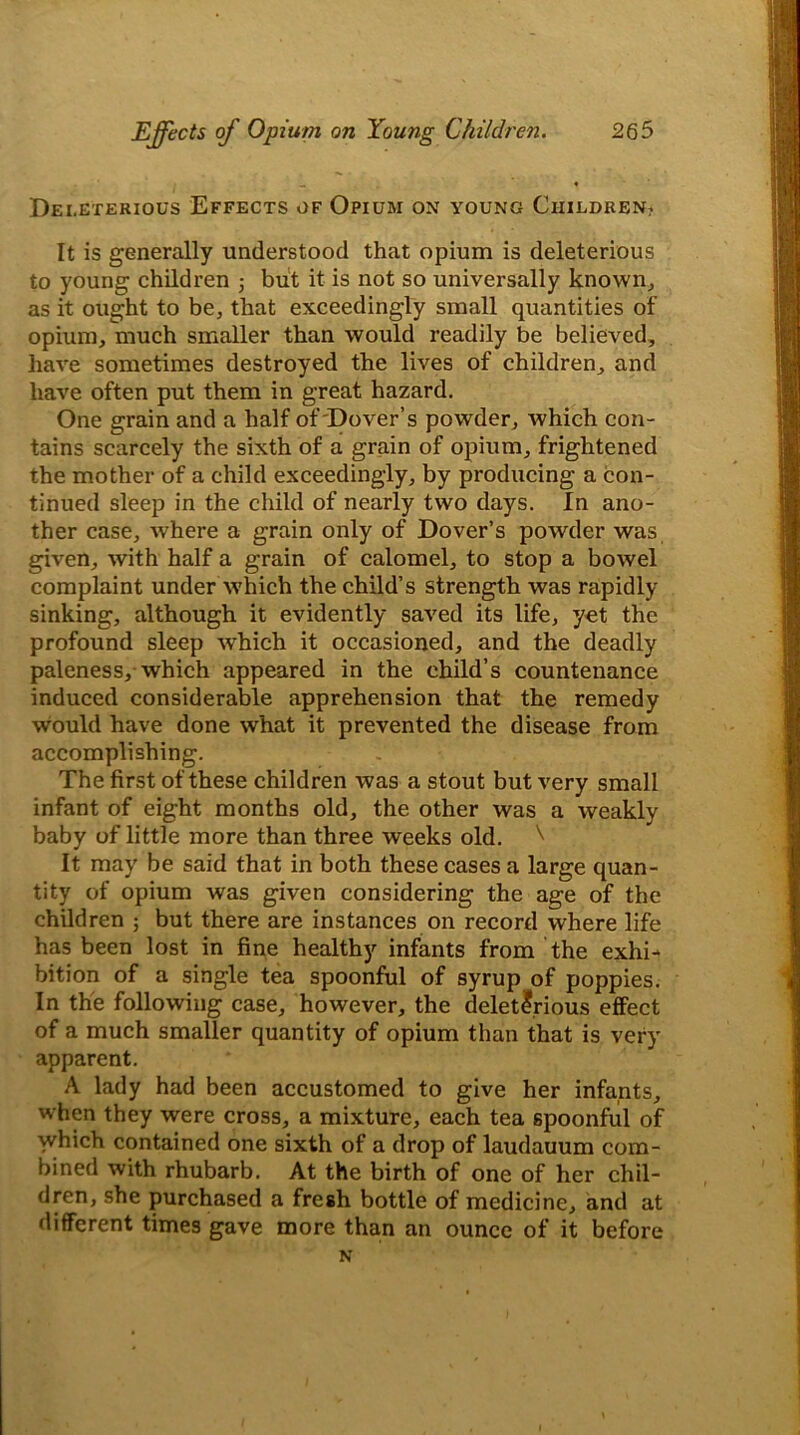 _ « Deleterious Effects of Opium on young Children? It is generally understood that opium is deleterious to young children 5 but it is not so universally known, as it ought to be, that exceedingly small quantities of opium, much smaller than would readily be believed, have sometimes destroyed the lives of children, and have often put them in great hazard. One grain and a half of Dover’s powder, which con- tains scarcely the sixth of a grain of opium, frightened the mother of a child exceedingly, by producing a con- tinued sleep in the child of nearly two days. In ano- ther case, where a grain only of Dover’s powder was given, with half a grain of calomel, to stop a bowel complaint under which the child’s strength was rapidly sinking, although it evidently saved its life, yet the profound sleep which it occasioned, and the deadly paleness, which appeared in the child’s countenance induced considerable apprehension that the remedy would have done what it prevented the disease from accomplishing. The first of these children was a stout but very small infant of eight months old, the other was a weakly baby of little more than three weeks old. \ It may be said that in both these cases a large quan- tity of opium was given considering the age of the children ; but there are instances on record where life has been lost in fine healthy infants from the exhi- bition of a single tea spoonful of syrup of poppies. In the following case, however, the deleterious effect of a much smaller quantity of opium than that is very apparent. A lady had been accustomed to give her infants, when they were cross, a mixture, each tea spoonful of wdiich contained one sixth of a drop of laudauum com- bined with rhubarb. At the birth of one of her chil- dren, she purchased a fresh bottle of medicine, and at different times gave more than an ounce of it before