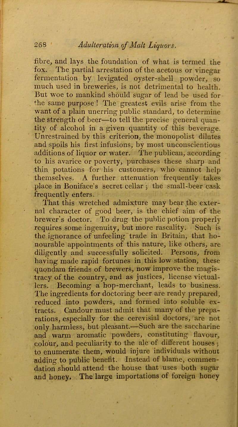 fibre, and lays the foundation of what is termed the fox. The partial arrestation of the acetous or vinegar fermentation by levigated oyster-shell powder, so much used in breweries, is not detrimental to health. But woe to mankind should sugar of lead be used for the same purpose ! The greatest evils arise from the want of a plain unerring public standard, to determine the strength of beer—to tell the precise general quan- tity of alcohol in a given quantity of this beverage. Unrestrained by this criterion, the monopolist dilutes and spoils his first infusions, by most unconscientious additions of liquor or water. The publican, according to his avarice or poverty, purchases these sharp and thin potations for his customers, who cannot help themselves. A further attenuation frequently takes place in Boniface’s secret cellar ; the small-beer cask frequently enters. That this wretched admixture may bear the exter- nal character of good beer, is the chief aim of the brewer’s doctor. To drug the public potion properly requires some ingenuity, but more rascality. Such is the ignorance of unfeeling trade in Britain, that ho- nourable appointments of this nature, like others, are diligently and successfully solicited. Persons, from having made rapid fortunes in this low station, these quondam friends of brewers, now improve the magis- tracy of the country, and as justices, license victual- lers. Becoming a hop-merchant, leads to business. The ingredients for doctoring beer are ready prepared, reduced into powders, and formed into soluble ex- tracts. Candour must admit that many of the prepa- rations, especially for the cerevisial doctors, are not only harmless, but pleasant.—Such are the saccharine and warm aromatic powders, constituting flavour, colour, and peculiarity to the ale of different houses 5 to enumerate them, would injure individuals without adding to public benefit. Instead of blame, commen- dation should attend the house that uses both sugar and honey. The large importations of foreign honey