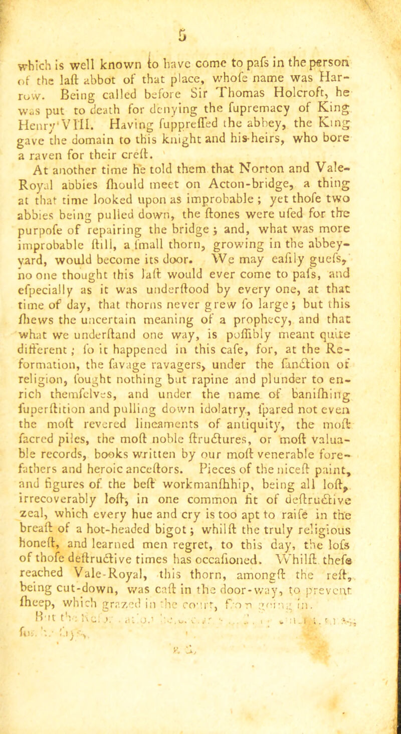 which is well known io have come to pafs in the person of the laft abbot of that place, whofe name was Har- row. Being called before Sir Thomas Holcroft, he was put to death for denying the fupremacy of King Henry'VHI. Having fupprefled the abbey, the King gave the domain to this knight and his-heirs, who bore a raven for their creff. At another time he told them that Norton and Vale- Royal abbies fliould meet on Acton-bridge, a thing at that time looked upon as improbable ; yet thofe two abbies being pulled down, the ftones were ufed for the purpofe of repairing the bridge j and, what was more improbable ftill, a fmall thorn, growing in the abbey- vard, would become its door. We may eafily guefs, no one thought this laft would ever come to pafs, and efpecially as it was underftood by every one, at that time of day, that thorns never grew fo large j but this fliews the uncertain meaning of a prophecy, and that what we underftand one way, is poffibly meant quite difterent; fo it happened in this cafe, for, at the Re- formation, the favage ravagers, under the (andfion of religion, fought nothing but rapine and plunder to en- rich themfclves, and under the name of banifhing fuperftition and pulling down idolatry., fpared not even the moft revered lineaments of antiquity, the moil: facred piles, the moft noble ftrudlures, or moft Valua- ble records, books written by our moft venerable fore- fathers and heroic anceftors. Pieces of theniceft paint, and figures of the heft workmanfhhip, being all loft, irrecoverably loft, in one common fit of deftrudlive zeal, which every hue and cry is too apt to raife in the bread of a hot-headed bigot; whilft the truly religious honeft, and learned men regret, to this day, the lofs of thofe deftruclive times has occafioned. Whilft thefs reached Vale-Royal, this thorn, amongft the reft, being cut-down, v/as caft in the door-way, to prevent fheep, which grazed in he co”.rr, f ori in. H'lt tb: i\u; .)/ , a; an '-...J., - :i„i, i.' .1 .Si fii. y. 'X