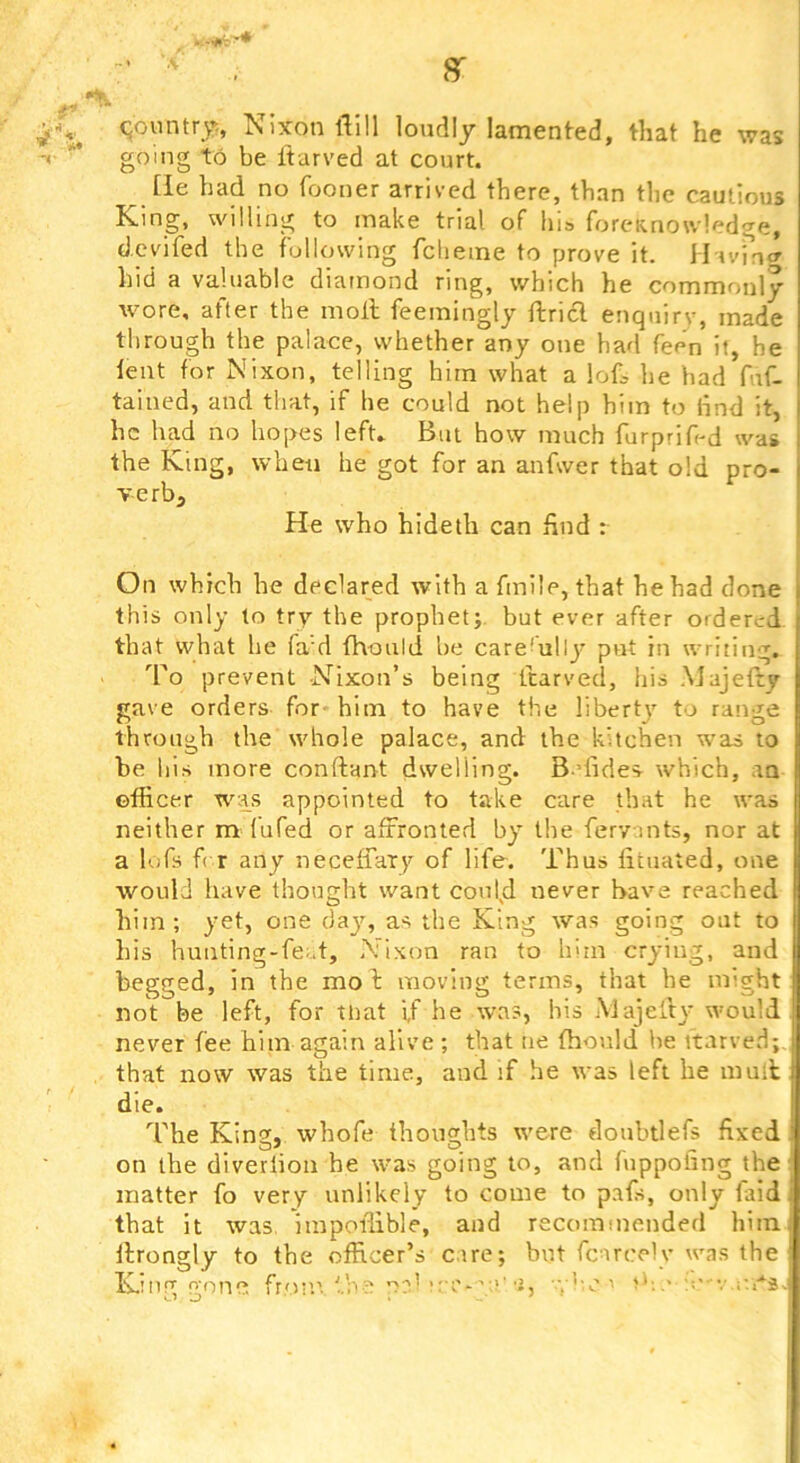 r 8T 4‘ going to be Itarved at court. tie had no fooner arrived there, than the cautious Ki ng, willing to make trial of his forcRnowledge, (J.cvifed the following fclieine to prove it. Havint^ hid a valuable diamond ring, which he commonly wore, after the moll feemingly ftrid enquiry, made through the palace, whether any one had fee'n it, he lent for Nixon, telling him what a lof, be bad f.if- tained, and that, if he could not help him to find it, he had no hopes left. But how much furprif'd was the King, when he got for an anfwer that old pro- ve rb^ He who hideth can hud : On which he declared with a fmile, that he had done this only to try the prophet;, but ever after ordered that what be fa'd Ihould be care'ully put iu writing. To prevent -Nixon’s being ftarved, his Majelty gave orders for- him to have the liberty' to range through the whole palace, and the kitchen was to be his more conftant dwelling. B-dides- which, an officer was appointed to take care that he was neither m (ufed or affronted by the fervmts, nor at a lofs f( r any neceffary of life. Thus licuated, one would have thought want could never have reached him; yet, one day, as the King was going out to his huiiting-fe;.t, Nixon ran to him crying, and begged, in the mol moving terms, that he might not be left, for tliat if he was, bis AJajelly would never fee him again alive ; that tie ffionld he itarved; that now was the time, and if he was left he mull die. The King, whofe thoughts were douhtlefs fixed on the diverlion he was going to, and fuppofing the matter fo very unlikely to come to pafs, only faid that it was impoffible, and recommended him llrongly to the officer’s cue; but fcarceU* was the Kmg gotic froi’.’. ■'..he n?' 1