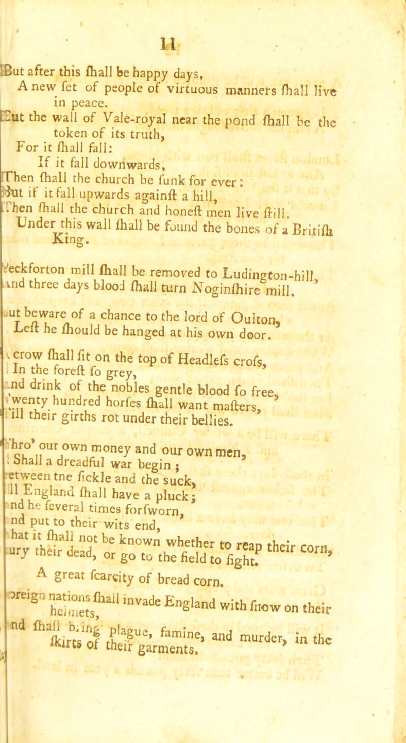 [But after this fhall be happy days, Anew fet of people of virtuous manners fhall live in peace. iCut the wall of Vale-rojal near the pond fhall be the token of its truth, For it lhall fall; If it fall dowrlwards. Then fhall the church be funk for ever: if it fall upwards againft a hill, then fhall the church and honeft men live Hill, Under this wall fliall be found the bones of a Britifli King. e’eckforton mill fhall be removed to Ludington-hill uid three days blood fhall turn Noginfhire mill. ' i*ut beware of a chance to the lord of Oulton, Left he fhould be hanged at his own door, I J^ Headlefs crofs, I In the foreft fo grey, -nd drink of the nobles gentle blood fo free, I wenty hundred horfes fhall want maftcrs, nil their girths rot under their bellies. ' I^°ey and our own men, . ohall a dreadful war begin ; •etween tne fickle and the suck, II England fhall have a pluck; nd he fcveral times forfworn, nd put to their wits end, A great fcarcity of bread corn, oreign nations ftall i„vadi= England with tow on their ^%irCiof and murder, in the iKirts of their garments.