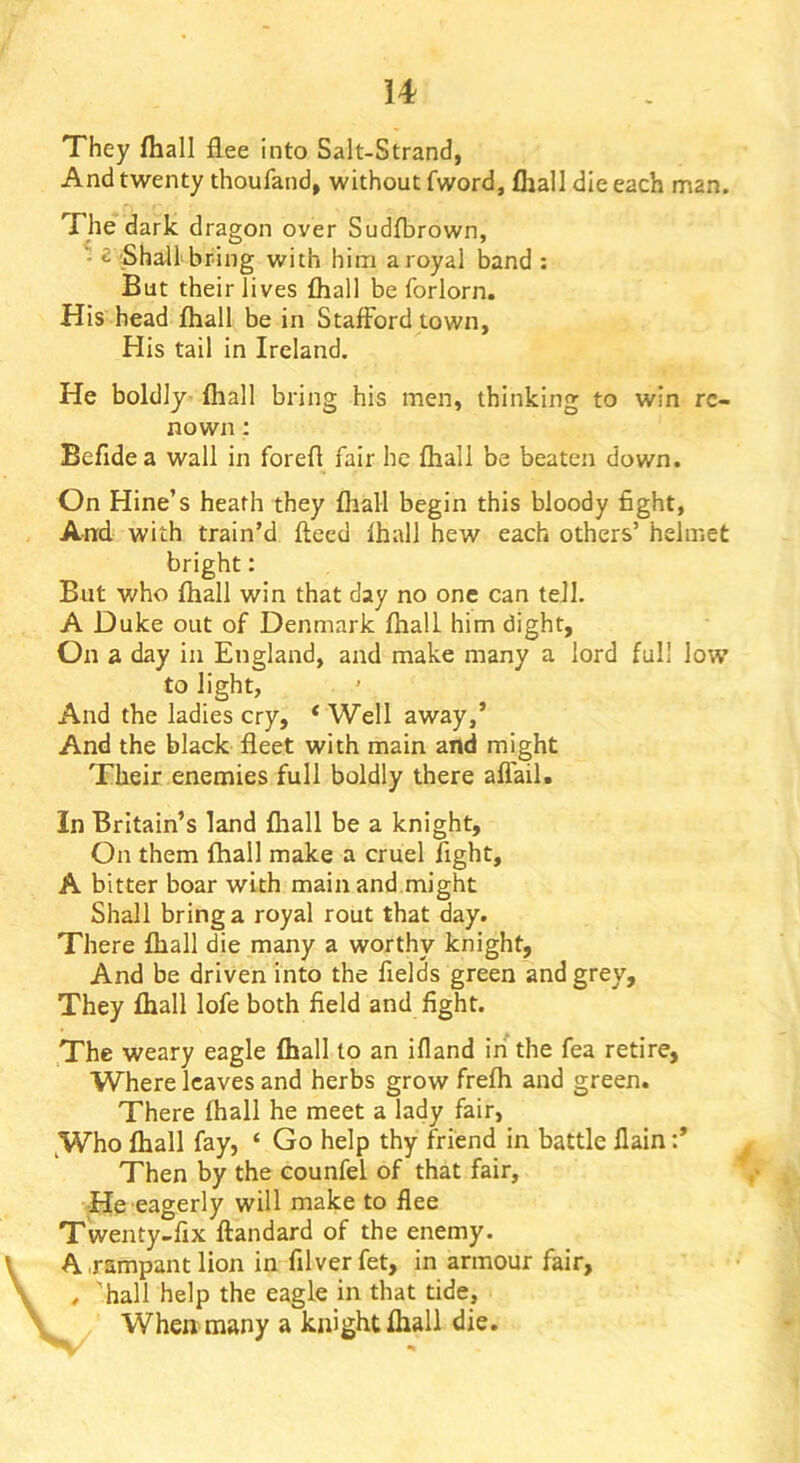 They fliall flee into Salt-Strand, And twenty thoufand, without fword, fliall die each man. The dark dragon over Sudfbrown, ' 2 'Shall'bring with him a royal band : But their lives fliall be forlorn. His head fliall be in Stafford town. His tail in Ireland. He boldly- fhall bring his men, thinking to win re- nown ; Befidea wall in forefl fair he fliall be beaten down. On nine’s heath they fliall begin this bloody fight, And with train’d ftecd fhall hew each others’ helmet bright: But who fliall win that day no one can tell. A Duke out of Denmark fliall him dight, On a day in England, and make many a lord full low to light. And the ladies cry, * Well away,’ And the black fleet with main and might Their enemies full boldly there aflail. In Britain’s land fhall be a knight. On them fliall make a cruel fight, A bitter boar with main and might Shall bring a royal rout that day. There fliall die many a worthy knight, And be driven into the fields green and grey. They fliall lofe both field and fight. The weary eagle fliall to an ifland in the fea retire, Where leaves and herbs grow frefh and green. There fhall he meet a lady fair, ^Who fliall fay, ‘ Go help thy friend in battle flain:’ Then by the counfel of that fair, ■He eagerly will make to flee Twenty-fix ftandard of the enemy. A .rampant lion in filverfet, in armour fair, , hall help the eagle in that tide, When many a knight fliall die.