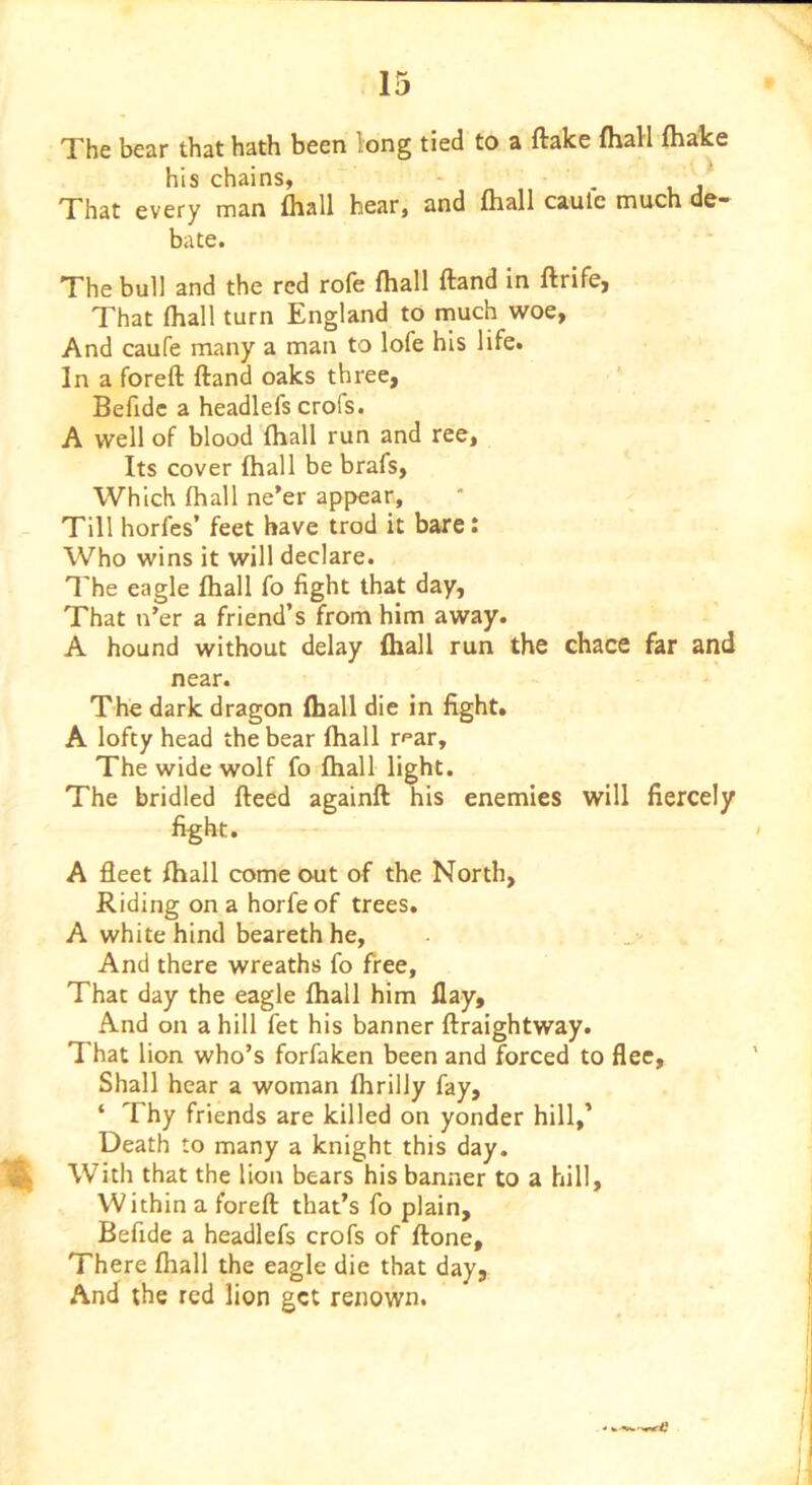 The bear that hath been long tied to a flake fhall fhake his chains, ~ - . That every man fhall hear, and fhall caulc much de- bate. The bull and the red rofe fhall fland in flrife, That fhall turn England to much woe, And caufe many a man to lofe his life. In a forefl fland oaks three, Befidc a headlefs crofs. A well of blood fhall run and ree. Its cover fhall be brafs, Which fhall ne’er appear, - Till horfes’ feet have trod it bare: Who wins it will declare. The eagle fhall fo fight that day. That n’er a friend’s from him away. A hound without delay fhall run the chace far and near. The dark dragon fhall die in fight. A lofty head the bear fhall r^ar. The wide wolf fo fhall light. The bridled fleed againfl his enemies will fiercely fight. A fleet fhall come out of the North, Riding on a horfe of trees. A white hind beareth he, And there wreaths fo free. That day the eagle fhall him flay. And on a hill fet his banner flraightway. That lion who’s forfaken been and forced to flee. Shall hear a woman fhrilly fay, ‘ Thy friends are killed on yonder hill,’ Death to many a knight this day. With that the lion bears his banner to a hill. Within a forefl that’s fo plain, Befide a headlefs crofs of flone. There fhall the eagle die that day, And the red lion get renown.