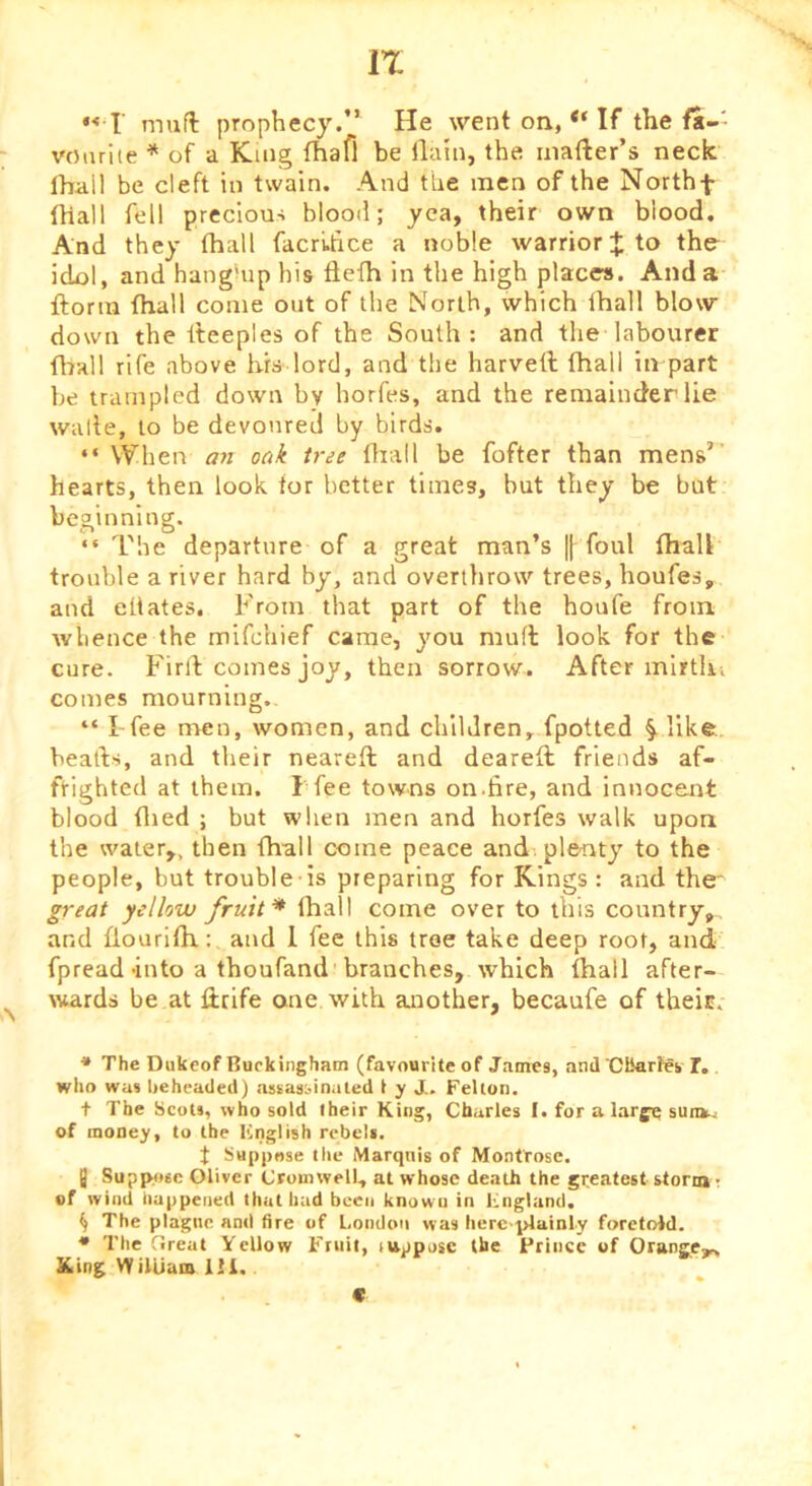 IT r muft prophecy.” He went on, “ If the ft-- voiuiie ^ of a King fhafi be ilain, the inafter’s neck Ihall be cleft in twain. And the men of the Northf fhall fell precious blood; yea, their own blood. And they fhall facruhce a noble warrior J to the idol, and hanghip his flefh in the high places. And a ftorin fhall come out of the North, which fhall blow down the fteeples of the South: and the labourer fhall rife above bis lord, and the harvetl fhall in part be trampled down by horfes, and the remainder lie walle, to be devoured by birds. “ When an oak tree ffiall be fofter than mens’ hearts, then look for better times, but they be bat beginning. “ The departure of a great man’s || foul fhall trouble a river hard by, and overthrow trees, houfes, and eflates. From that part of the houfe from whence the mlfchief came, you mud look for the cure. Firft comes joy, then sorrow. After mirtki comes mourning.. “ I-fee men, women, and children, fpotted ^ like, beads, and their neared and deared friends af- ftighted at them. T fee towns on.fire, and innocent blood filed ; but when men and horfes walk upon the water,, then fhall come peace and. plenty to the people, but trouble is preparing for Kings : and the' great yellow fruit* fhall come over to this country,, and flourllh.: and 1 fee this tree take deep root, and fpread into a thoufand branches, which fhall after- wards be at drife one with another, becaufe of theic. * The Dukeof Buckingham (favourite of James, and ‘CKarfeb I. who was beheaded) assasbinaled t y J. Felton. + The Scots, who sold their King, Charles I. for a large suns-^ of money, to the Knglish rebel*. t Suppose the Marquis of Montrose. Q Supp^»6c Oliver Cromwell, at whose death the greatest storm t of wind happened that had been known in Fngland. ^ The plague and fire of London was herc-plainly foretold. • The (Ireat Yellow Fruit, lupposc the Friiice of Orange,^ King William 111. c