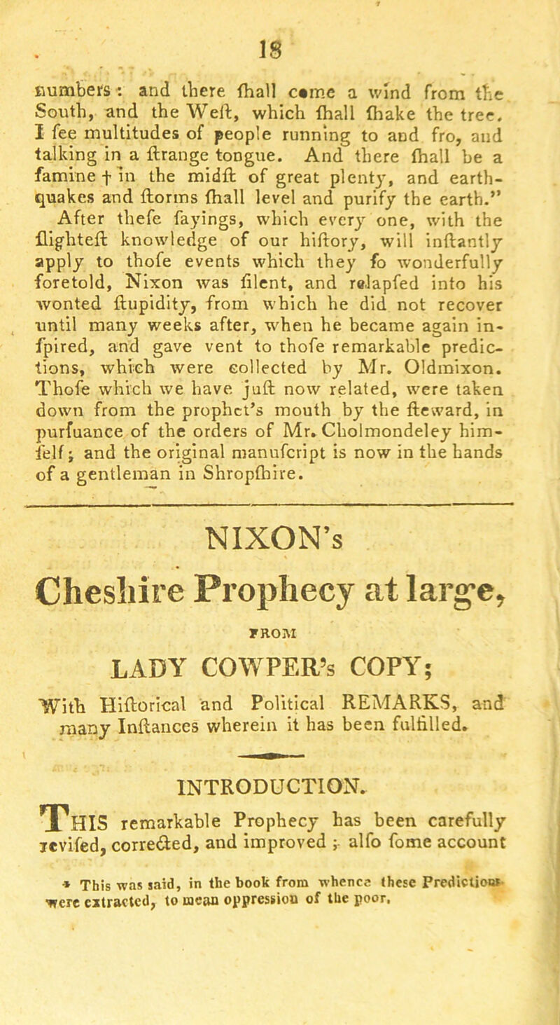 fiumbersi and there fhall c*mc a wind from the Soxith, and the Weft, which thall lhake the tree. I fee multitudes of people running to and fro, and talking in a ftrange tongue. And there (hall be a famine fin the midft of great plent}^ and earth- quakes and ftorms (hall level and purify the earth.” After thefe fayings, which every one, with the llighteft knowledge of our hiftory, will inftantly apply to thofe events which they fo wonderfully foretold, Nixon was ftlent, and rdapfed into his Avonted ftupidity, from which he did not recover , until many weeks after, when he became again in- fpired, and gave vent to thofe remarkable predic- tions, which Avere collected by Mr. Oldmixon. Thofe which we have juft now related, were taken down from the prophet’s mouth by the fteward, in purfuance of the orders of Mr. Cholmondeley him- felf i and the original manufeript is now in the hands of a gentleman in Shropfhire. NIXON’S Cheshire Prophecy at large, TROM LADY COWPER’s COPY; With Hiftorical and Political REMARKS, and many Inftances wherein it has been fulfilled. INTRODUCTION. This remarkable Prophecy has been carefully jtvifed, corre<fted, and improved ;• alfo fome account •» This was said, in the book from whence these PredicUoos- 'were extracted, to mean oppression of the poor,