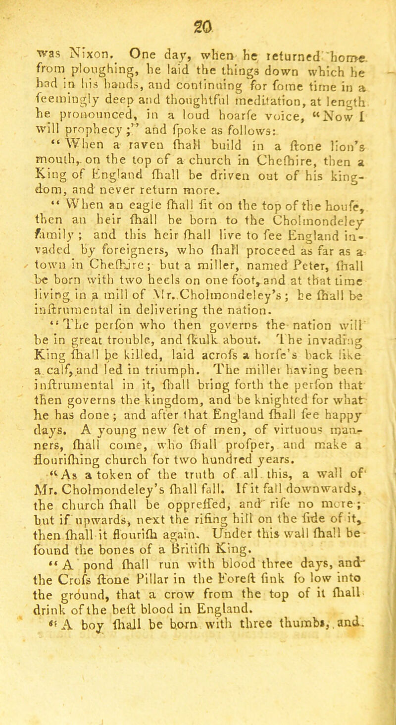 was Nixon.^ One day, when he returned 'hon>e. from ploughing, he laid the things down which he had in his hands, and conlimiing for fome time in a feeiningly deep and thonghtfnl meditation, at length he pronounced, in a loud hoarfe voice, “Now L will prophecy;” and fpoke as follows: “When a raven fhaM build in a ftone lion’s momh,. on the top of a church in Chethire, then a King of England fitall be driven out of his king- dom, and never return more. “ When an eagle (hall tit on the top of the houfe, then an heir fhall be born to the Cholmondeley family ; and this heir fhall live to fee England in- vaded by foreigners, who firall proceed as far as a town in Chefhjrc; but a miller, named Peter, fhall be born with two heels on one foot,^and at that time living in a mill of Mr. Cholmondeley’s ; be (hall be initrnraental in delivering the nation. “The perfon who then governs the nation will be in great trouble, and tkulk about, ’t he invading King that! be killed, laid acrnfs a horfe’s back like a.calf,and led in triumph. The millei having been inftrumental in it, foall bring forth the perfon that then governs the kingdom, and be knighted for what he has done ; and after that England fhall fee happy days. A young new fet of men, of virtuous maur ners, fliall come, who fhall profper, and make a flourifhing church for two hundred years. “^As a token of the truth of all this, a wall of‘ Mr. Cholmondeley’s fhall fall. If it fall downwards, the church fhall be oppreffed, and rife no more; but if upwards, next the rifing hill on the fide of it, then fhall it flourifh again. Under this wall fhall be- found the bones of a Brltifh King. “ A pond fhall run with blood three days, and the Crofs ftone Pillar in the Foreft fink fo low into the grdund, that a crow from the top of it fliall drink of the heft blood in England. A boy fhall be bom with three thumb*, , and.