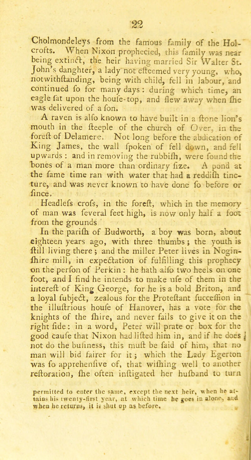 Cholmondeleys from the famous family of the Hol- crofts. When Nixon prophecied, this family was near being extinft, the heir having married Sir Walter St. John’s danghter, a lady not efteemed very young, v. ho, notwithftanding, being with child, fell in labour, and continued fo for many days : during which time, an eagle fat upon the houfe-top, and flew away when file was delivered of a fon. A raven is alfo known to have built in a ftone lion’s mouth in the fteeple of the church of Over, in the foreft of Delamere. Not long before the abdication of King James, the wall fpoken of fell down, and fell upwards ; and in removing the rubbifh, were found the liones of a man more than ordinary hze. A pond at the fame time ran with water that had a reddifii tinc- ture, and was never known to have done fo before or fince. Headlefs crofs, in the forcft, which in the memory of man was feveral feet high, is now only half a foot from the grounds In the parifh of Budworth, a boy was born, about eighteen years ago, with three thumbs; the youth is ftill living there; and the miller Peter lives in Nogin- fliire mill, in expectation of fulfilling this prophecy on the perfon of Perkin : he hath alfo two heels on oae foot, and I find he intends to make ufe of them in the intereft of King George, for he is a bold Briton, and a loyal fubjeCl, zealous for the Proteftant fuccefiion in the illuftrious houfe of Hanover, has a vote for the knights of the fliire, and never fails to give it on the right fide: in a word, Peter will prate or box for the good caufe that Nixon had lifted him in, and if he does j not do the bulincss, this muft be faid of him, that no man will bid fairer for it; which the Lady Egerton was fo apprehenfive of, that wilhing well to another reftoration, {he often inftigated her hufband to turn permilted to enter the same, except the next heir, when he at- tains liis iweniy-first year, at wltich time he goes in alone, ai.d nben he returns, it is shut up as before.