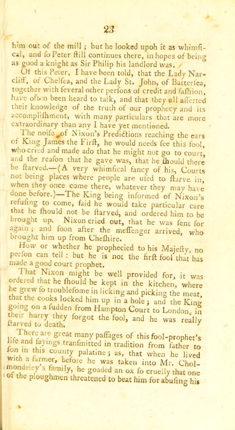 h'm out of the mill ; but he looked upoh it as whimfi- cal, and fo Peter ftill continues there, in hopes of bein'*- as good a knight as Sir Philip his landlord was. y ° Of this Peter, I have been told, that the Lady Nar- cliri, of Chelfea, and the Lady St. John, of Batterfca, together with feveral other perfons of credit and fafliion, have oft*m been heard to talk, and that they ell allerted their knowledge of the truth of our prophecy and its accomplifhment, with many particulars that are more extraordinary than any I have yet mentioned. 1 he noife^of Nixon’s Predictions reaching the cars of King James the Firft, he would needs fee this fool, who cried and made ado that he might not go to court, and the reafon that he gave was, that he fhould there be ftarved.—(A very whimfical fancy of his. Courts not being places where people are ufed to ftarve in, when they once come there, whatever they may have done before.)—The King being informed of Nixon’s refufing to come, faid he would take particular care that he fhould not be ftarved, and ordered him to be brought up. Nixon cried out, that he was fent for again ; and foon after the meflenger arrived, who brought him up from Chefliire. How or whether he prophecied to his Majefty, no perfon can tell : but he is not the ftrft fool that has njade a good court prophet. That Nixon might be well provided for, it was ordered that he fhould be kept in the kitchen, where troublefome in licking and picking the meat, that the cooks locked him up m a hole ; and the King going on a fudden from Hampton Court to London, in it'Jed'rLShT manypaftages of this fool-prophet’s ftfe and fbyings tranfmitted in tradition from father to ion m this county palatine ; as, that when he lived with a farmer, tefore he was taken into Mr. Chol- mondeley s family, he goaded an ox fo cruelly that one of the ploughmen threatened to beat him for abufing his