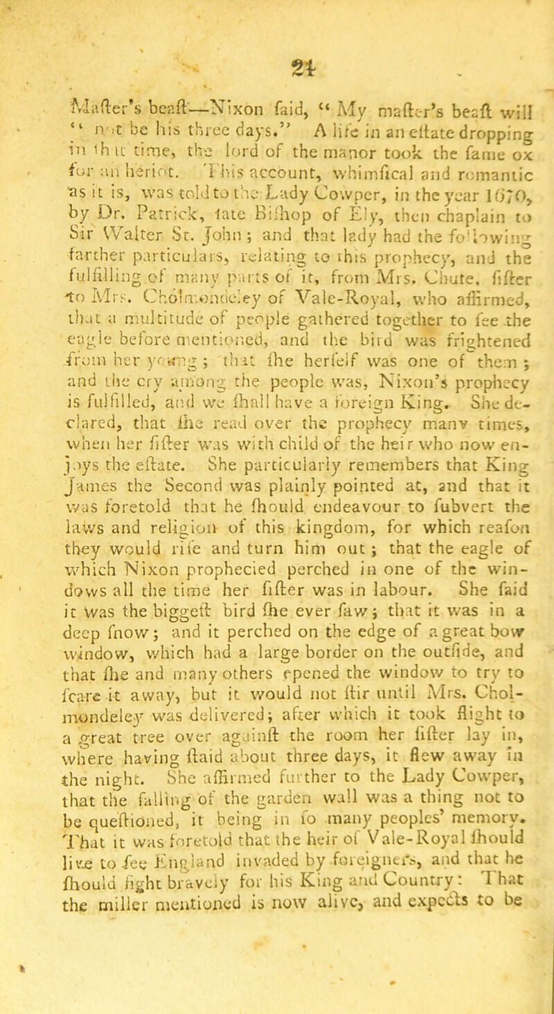 i'viafler’s bcaft—Nixon faid, “ My mafter’s beaft will “ ivit be liis three days.” A iile iii an eltate dropping in ihu time, the lord of the manor took the fame ox for an heriot. I liis account, whimfical and nananiic ■as it is, was told to the Lady Cowper, in the year Ki70, by Dr. Patrick, late Biihop of Ely, then chaplain to Sir Walter St. John ; and that lady had the fo'lowing farther particulars, relating to this prophecy, and the fulfillingcf many parts of it, from Mrs. Chute, fifter -to Mrs. Cholmondeley of Vale-Royal, who affirmed, that a multitude of people gathered together to fee .the eagle before mentioned, and the bird was frightened ■from her yewng ; that fhe herfelf was one of them ; and the cry ajnong the people was, Nixon’s prophecy is fulfilled, and we fhail have a foreign King. She de- clared, that Ihe read over the prophecy manv times, when her lifter was with child of the heir who now en- joys the eftate. She particularly remembers that King James the Second was plainly pointed at, and that it was foretold that he fhould endeavour to fubvert the laws and religion of this kingdom, for which reafon they would rife and turn him out ; that the eagle of which Nixon prophecied perched in one of the win- dows all the time her fifter was in labour. She faid it vvas the biggeft bird ffie ever faw; that it was in a deep fnow; and it perched on the edge of a great bow window, which had a large border on the outfide, and that (he and many others epened the window to try to Icare it away, but it would not Itir until Mrs. Chol- mondele3’’was delivered; after which it took flight to a p-reat tree over againft the room her lifter lay in, where having ftaid about three days, it flew away la the night. She affirmed further to the Lady Cowper, that tlie falling of the garden wall was a thing not to be queftioned, it being in fo many peoples’ memory. That it was foretold that the heir of Vale-Royal Ihould 1k£ to fee England invaded by .fmeignei's, and that he fhould light bravely for his King and Country; That the miller mentioned is now alive, and expcdls to be