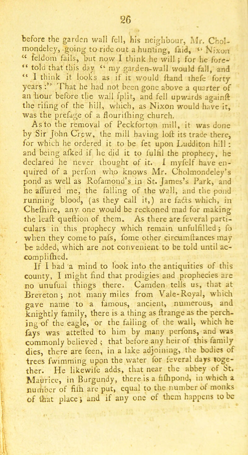 before the garden wall fell, his neighbour, Air. Chol- mondeley, going to ride out a hunting, laid, “ Nixon “ feldom fails, but now I think he will ; for he fore- “ told that this day “ my gar,den-wall would fall, and “ I think it looks as if it would ftand ihefe forty years That he had not been gone above a quarter of an hour before the wall fplit, and fell upwards againft the rifing of the hill, which, as Nixon would have it, was the prefage of a flourifhing church. As to the removal of Peckforton mill, it was done by Sir John Crew, the mill having loft its trade there, for which he ordered it to be fet upon Ludditon hill : and being afked if he did it to fulfil the prophecy, he declared he never thought of it. I myfelf have en- tjuired of a perfon who knows Mr. Cholmondeley’s pond as well as Rofamond’s in St. James’s Park, and he allured me, the falling of the wall, and the pond running blood, (as they call it,) are fadts w'hich, in Chefhire, any one would be reckoned mad for making the leaft queftion of them. As there are feveral parti- culars in this prophecy which remain unfulfilled; fo when they come to pal's, fome other circumftances may be added, which are not convenient to be told until ac- complilhed. If 1 bad a mind to look into the antiquities of this county, I might find that prodigies and prophecies are no unufual things there. Camden tells us, that at Brereton ; not many miles from Vale-Royal, which gave name to a famous, ancient, numerous, and knightly family, there is a thing as ftrange as the perch- ing of the eagle, or the falling of the wall, which he fays was attefted to him by many perfons, and was commonly believed i that before any heir of this family dies, there are feen, in a lake adjoining, the bodies of trees fvvimming upon the water for feveral days toge- ther. He hkewife adds, that near the abbey of St. Maurice, in Burgundy, there is a filhpond, in which a number of filh are put, equal to the number of monks of that place j and if any one of them happens to be