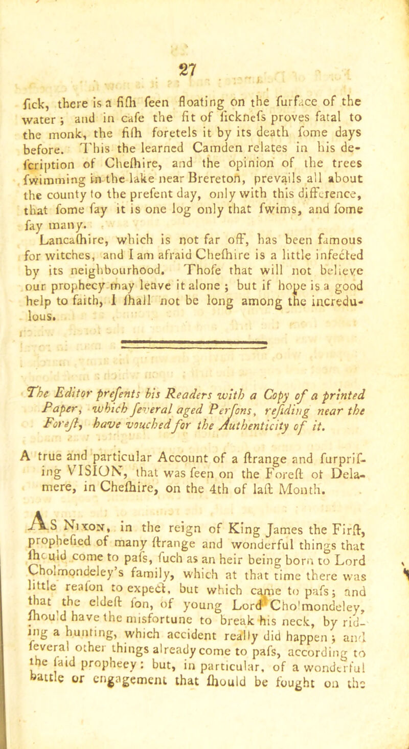 fick, there Isa fifli feen floating on the furface of the water; and in cafe the fit of licknefs proves fatal to the monk, the fi(h foretels it by its death fome days before. I'his the learned Camden relates in his de- fcription of Chefhire, and the opinion of the trees , fvvimming i-n the lake near Brereton, prevails all about the county to the prefent day, only with this difFcrence, that fome fay it is one log only that fwims, and fome fay many. , Lancafhire, which is not far ofF, has been famous for witches, and I am afraid Chefhire is a little infected by its neighbourhood. Thofe that will not believe our prophecy-may leave it alone ; but if hope is a good help to faith, 1 fhall not be long among the incredu- lous. I The Editor prefents bis Readers with a Copy of a printed Paper, which feveral aged Perfons, refiding near the Forejl, have vouchedfor the Authenticity of it. A true and particular Account of a flrange and furprif- ing VISION, that was feen on the Forefl ot Dela- mere, in Chefhire, on the 4th of lali Month. -/Vs Nixon, in the reign of King James the Firfl, propheficd of many ftrange and wonderful things that ftcuid come to pafs, fuch as an heir being bora to Lord Cholmondeley s family, which at that time there was little realon to expedt. but which c^ie to pafs; and eldeft fon, of young Lorir Cholmondeley, Ihou.d have the misfortune to break his neck, by rid- ing a hunting, which accident really did happen ; and feveral other things already come to pafs, according to the faid prophecy : but, in particular, of a wonderful battle or cngagemeiu that fhould be fought on the