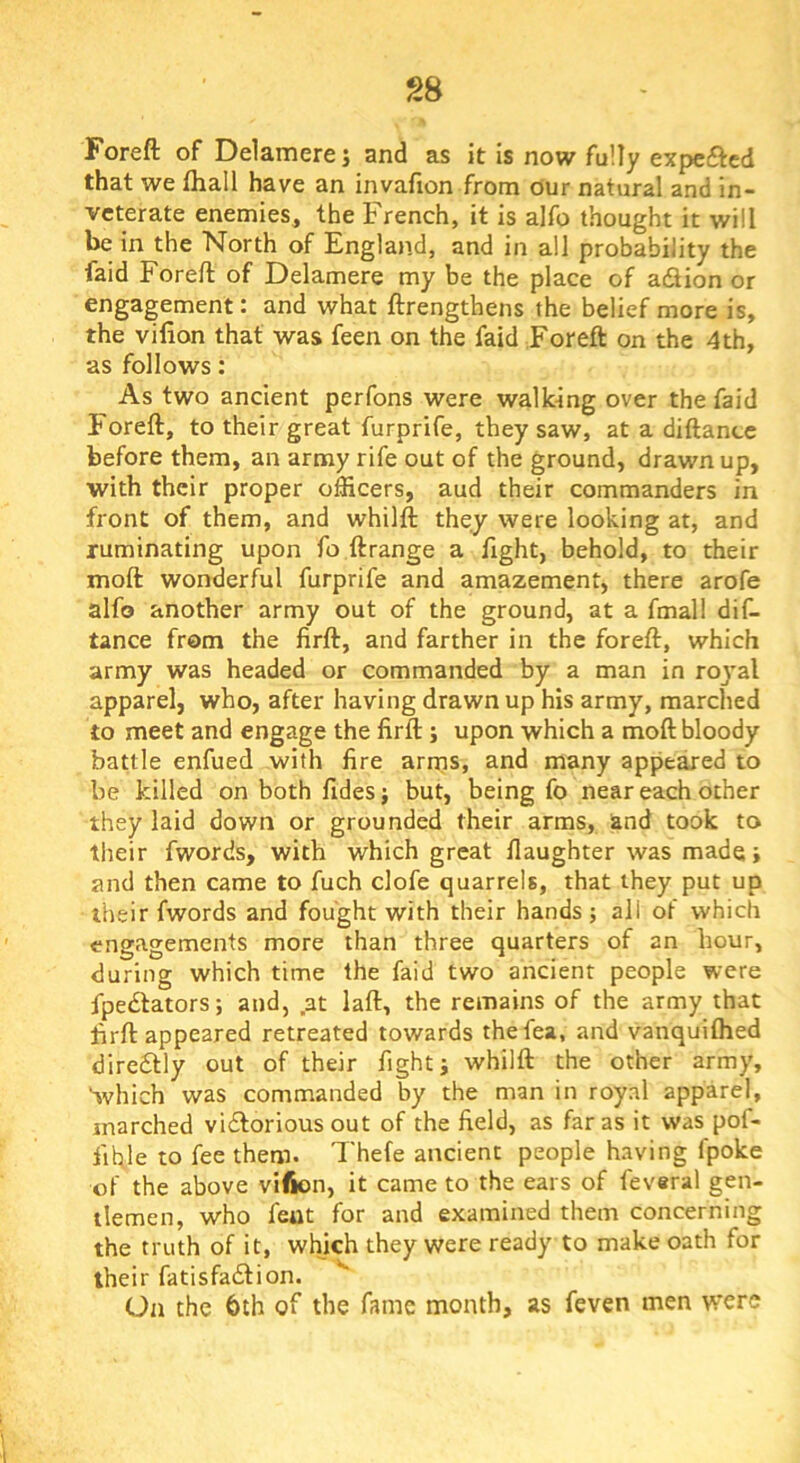 S8 Foreft of Ddamerej and as it is now fully expefted that we fhall have an invafion from our natural and in- veterate enemies, the French, it is alfo thought it will be in the North of England, and in all probability the faid Foreft of Delamere my be the place of adlion or engagement: and what ftrengthens the belief more is, the vilion that was feen on the faid Foreft on the 4th, as follows: As two ancient perfons were walking over the faid Foreft, to their great furprife, they saw, at a diftance before them, an army rife out of the ground, drawn up, with their proper officers, aud their commanders in front of them, and whilft they were looking at, and ruminating upon fo ft range a fight, behold, to their moft wonderful furprife and amazement, there arofe alfo another army out of the ground, at a fmall dif- tance from the firft, and farther in the foreft, which army was headed or commanded by a man in roj'al apparel, who, after having drawn up his army, marched to meet and engage the firft ; upon which a moft bloody battle enfued with fire arms, and many appeared to be killed on both fidesj but, being fo near each other they laid down or grounded their arms, and took to their fwords, with which great daughter was made j and then came to fuch clofe quarrels, that they put up their fwords and fought with their hands ; all of which engagements more than three quarters of an hour, during which time the faid two ancient people were fpedlators; and, at laft, the remains of the army that firft appeared retreated towards thefea, and vanquiftied dire6tly out of their fight j whilft the other army, 'ivhich was commanded by the man in royal apparel, marched victorious out of the field, as far as it was pof- fifile to fee them. Thefe ancient people having fpoke of the above vifion, it came to the ears of feveral gen- tlemen, who feut for and examined them concerning the truth of it, which they were ready to make oath for their fatisfadfion. On the bth of the fame month, as feven men were