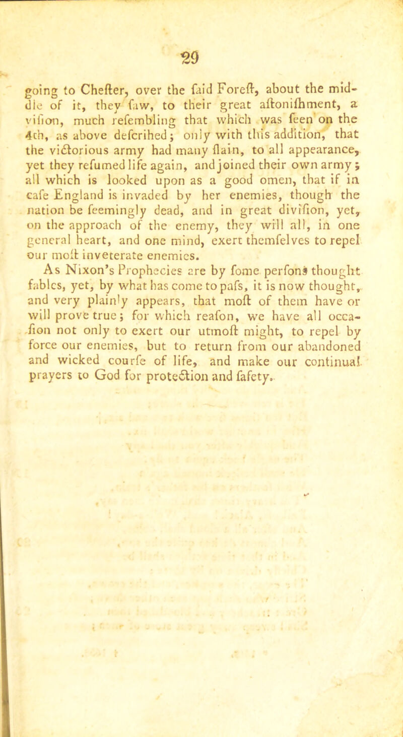 ^9 going to Chefter, over the faid Foreft, about the mid- die of it, they faw, to their great aftonifhment, a viiion, much refembling that w'hich was feen on the 4ch, as above defcrihed; only with tliis addition, that the vidlorious army had many flain, to all appearance, yet they refumed life again, and joined their own army ; all which is looked upon as a good omen, that if in cafe England is invaded by her enemies, though the nation be feemingly dead, and in great divifion, yet, on the approach of the enemy, they will all, in one general heart, and one mind, exert themfelves to repel our molt inveterate enemies. As Nixon’s Prophecies are by fome perfons thought fables, yet, by what has come to pafs, it is now thought, and very plainly appears, that moft of them have or will prove true; for which reafon, we have all occa- ,fiQn not only to exert our utinoft might, to repel by force our enemies, but to return from our abandoned and wicked courfe of life, and make our continual prayers to God for protection and fafety. « I %/•