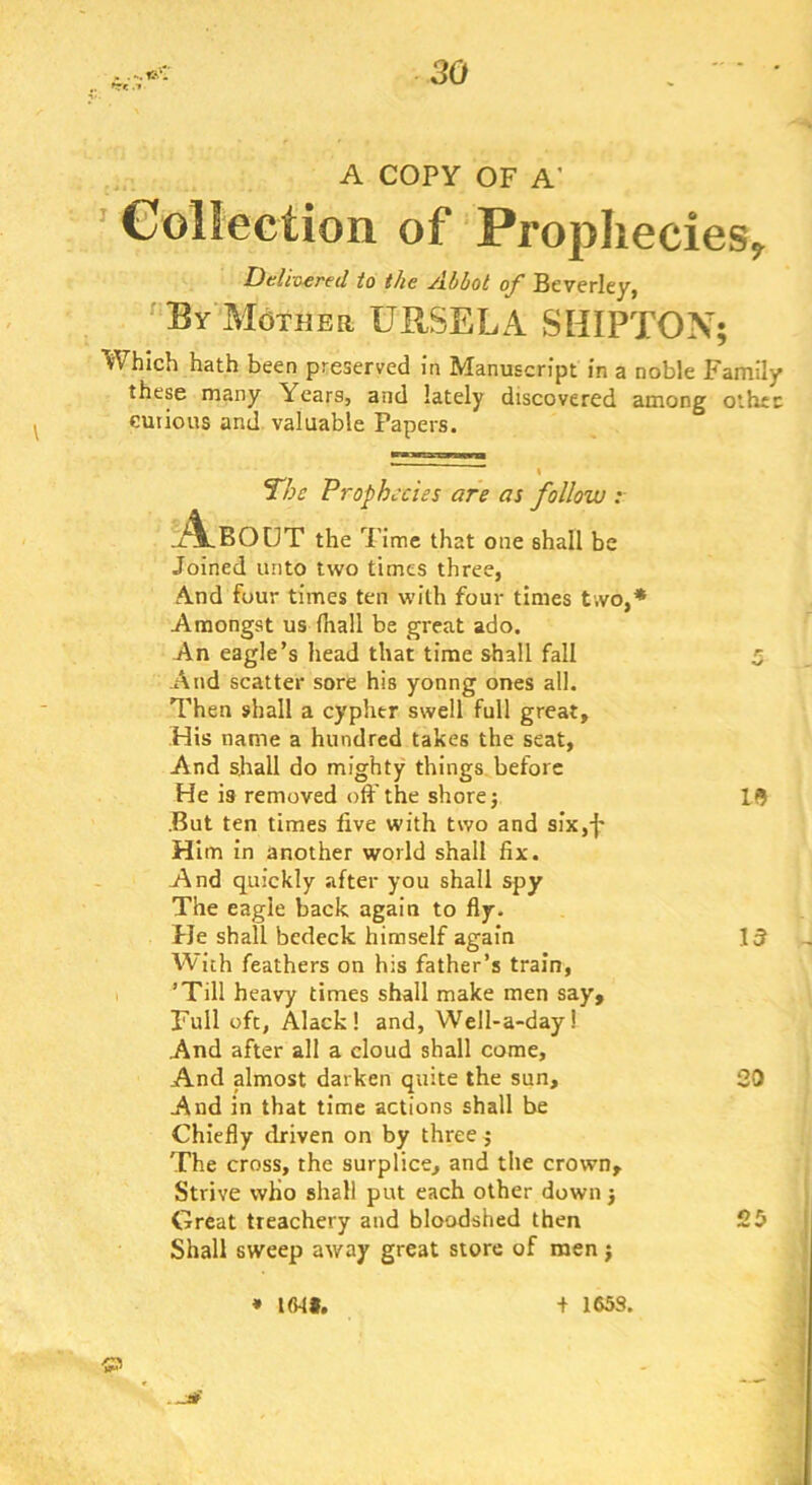 A COPY OF A’ ’ Collection of Prophecies, Delir^red to the Abbot of Beverley, ^ By Mother URSELA SHIPTON; Which hath been preserved in Manuscript in a noble Family these many Years, and lately discovered among other eutious and valuable Papers. The Prophecies are as follow : !l4lbout the Time that one shall be Joined unto two times three, And four times ten with four times two,* Amongst us fliall be great ado. An eagle’s head that time shall fall And scatter sore his yonng ones all. Then shall a cypher swell full great. His name a hundred takes the seat, And shall do mighty things, before He is removed oft'the shore j .But ten times five with two and six,-}* Him in another world shall fix. And quickly after you shall spy The eagle back again to fly. Pie shall bedeck himself again With feathers on his father’s train, ’Till heavy times shall make men say. Full oft, Alack! and, Well-a-day! And after all a cloud shall come, And almost darken quite the sun. And in that time actions shall be Chiefly driven on by three j The cross, the surplice, and the crown. Strive who shall put each other down) Great treachery and bloodshed then Shall sweep away great store of men j IS 13 20 25 f I * l<Mt. + 165S,