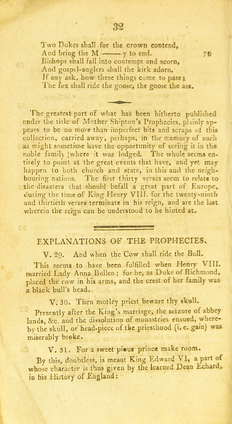Two Dukes sliall for the crown contend, And bring the M y to end. 7© liluhops shall fall into contempt and scorn, And gosptl-anglers shall the kirk adorn. ]f any ask, how these things come to pass ; The fox shall ride the goose, the goose the ass. 'f'he greatest part of what has been hitherto published under the title of ATother Shipton’s Prophecies, pliinly ap- pears to be no more than imperfect bits and scraps of this collection, carried away, perhaps, in the memory of such as might sometime have the opportunity of seeing it in the noble family inhere it was lodged. The whole seems en- tirely to point at the great events that have, and yet may happen to both church and state, in this and the neigh- bouring nations. The first thirty verses seem to relate to the disasters that should befall a great part of Europe,- during the time of King Henry VIII. for the twenty-ninth and thirtieth verses terminate in his reign, and arc the last wherein the rehia can be understood to he hinted at. EXPLANATIONS OF THE PROPHECIES. V. 29. And when the Cow shall ride the Bull. This seems to have been fulfilled when Henry VIII. married Lady Anna Bullen ; for he, as Duke of Richmond, placed the cow in his arms, and the crest of her family was a black bull’s head. V. 30. Then motley priest beware thy skull. Presently after the King’s marriage, the seizure of abbey lands, &c. and the dissolution of monastries ensued, where- by the skull, or'head-piece of the priesthood (i. c. gain) was mi^rably broke. V. 31. For a sweet pious prince make room. By this, doubtless, is meant King Edward VI, a part of whose character is thus given by the learned Dean Echard, in his History of England;