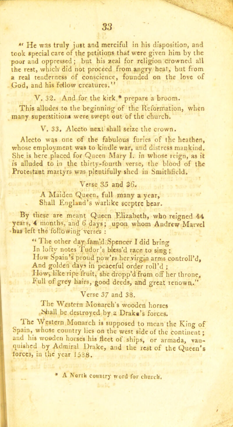 He was truly just and merciful in his disposition, and took special care of the petitions that were given him by the poor and oppressed; but his zeal for religion crowned all the rest, wliich did not proceed from angry heat, but from a real tenderness of conscience, founded on the love of God, and his fellow creatures.” V, 32. And for the kirk * prepare a broom. This alludes to the beginning of the Reformation, when many superstitions were swept out of the church. V. 33. Alecto next shall seize the crown. Alecto was one of the fabulous furies of the heathen, whose employment was to kindle war, and distress mankind. She is here placed for Queen Mary I. in whose reign, as it is alluded to in the thirty-fourth verse, the blood of the Protestant martyrs was plentifully shed in Smithfidd. r Verse 35 and 36. A Maiden Queen, full many a year, ^ Shall England’s warlike sccptrc bear. By these are meant Queen Elizabeth, who reigned 44 years, 4 months, and 6 days; ^upon whom Andrew Marvel • has left the following verses : “ The other day fam’d, Spencer I did bring In lofty notes Tudor’s blcss’d race to sing; How Spain’s proud pow’rs her virgin arms controll’d. And golderi days in peaceful order roll’d ; I lovv^ like ripe fruit, she dropp’d from off her throne, hull of grey hairs, good deeds, and great renown.” Verse 37 and 38. The Western Monarch’s wooden horses Siiall be destroyed by a Draka’s forces. I hc Western Monarch is supposed to mean the King of Spain, whose country lies on the west side of the continent; and his wooden horses his fleet of ships, or armada, vaii- tpiishcd by Admiral Drake, and the rest of the Queen’s forces, in the year 1538. * A Nortk coiimry word for church,