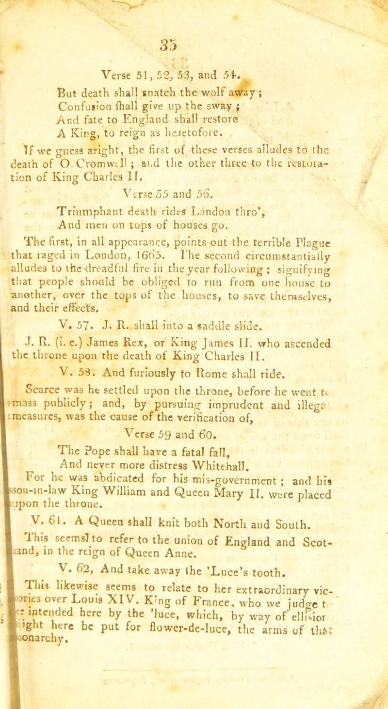 Sj Verse 51,52, 53, and 5i. But death shall snatch the wolf awa7 ; Confusion fhall give up the sway ; And fate to England shall restore A King, to reign as heietofore. If we guess aright, the first of^ these verses alludes to ihc death of O.Cromwdl ; ai.d the other three to the restoia- tion of King Charles If. Verse 55 and 56. Triumphant death rides London thro’. And men on tops of houses go. The first, in all appearance, points out the terrible Plague that raged in London, I6'b’5. The second circumstantially alludes to ihe dreadfnl fire in tlie year follotviug ; signifying that people should be obliged to run from one house to another, over the tops of the houses, to save themselves, and their effects. V. 57. J. R. shall into a saddle slide. J. R. (i. e.) James Rex, or King James II. who ascended the throne upon the death of King Charles II. V, 38. And furiously to Rome shall ride. Scarce was he settled upon the throne, before he went tt itnass publicly; and, by pursuing imprudent and illega I measures, was the cause of the verification of. Verse 59 and 60. The Pope shall have a fatal fall. And never more distress Whitehall. For he was abdicated for his mis-government ; and his ion-in-law King William and Queen Mary 11. were placed ipon the throne. ^ V. 61. A Queen shall knit both North and South. T.his seemsito refer to the union of England and Scot- and, in the reign of Queen Anne. V, 62, And take away the 'Xiuce’s tooth. This likewise seems to relate to her extraordinary vic- aries over Louis XIV. Kmg of France, who we judge t ' ::inteii^ded here by the ’luce, which, by way of elhMor >ight here be put for flower-de-luce, the arms of thti!: ■oonarchy.