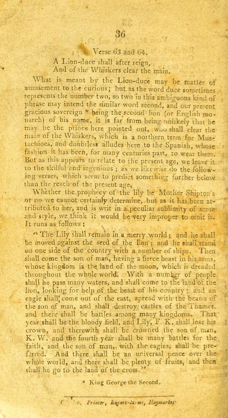 ^ Verse 63 and 64. A Lion-duce shall after reign. And of the Whiskers clear the main. What is meant by the Lion-duce may be matter of amnscmeiit to the curious; but as the word duce lometimes represents the number two, so two in this ambiguous kind of phrase may intend the similar word second, and our present gracious sovereign ^ being the^second lion (or English mo- narch) of his name, it is far from being unlikely that he may be the prince here pointed out, wuu shall clear the main of the Whiskers, which is a northern term for Mus- tadiioes, and doubtless alludes here to the Spanish, whose fashion it has been, for many centuries past, to wear them. But as this appears to relate to the present age, we leave it to the skilful and ingenious ; as we likewise do the follow- ing verses, which seem to predict something further below than the reach of the preseiit age. Whether the,prophecy of the lily be Mother Shipton's or no we cannot certainly determine, but as it has been at- tributed to her, and is writ in a,peculiar sublimity of sense’ and style, we think it would be very improper to omit it. It runs-as follows ; The Lily shall remain In a merry world; and he shall be moved against the seed of the lion ; and he shall stand on one side of the country with a number of ships. Then shall come the son of man, having a fierce beast in his.amis, whose kingdom is the land of the moon, which is dreaded throughout the whole world. With a numij^r of people shall- he pass many waters, and shall come to the land of the lion, looking for help of the beast of his country ; and an eagle shall-come out of the east, spread witlvthe beams of the son of man, and shall destroy castles of the Thames, and there shall be battles among many kingdoms. That year shall be the bloody held, and Lily, F. K. shall lose his crown, and therewith shall' be crowned the son of man, K. W. and the fourtli year shall be many battles for the faith, and the son of man,, with the eagles, shall be pre- ferred. And there shall be an universal peace over tlie whble world, and ihere shall be plenty of Iruits, and then shall he go to the land of the cross.’’ ■* King George the Second. ' r.. trtncer, Rt^trf-UiKt, liynuirbt' r