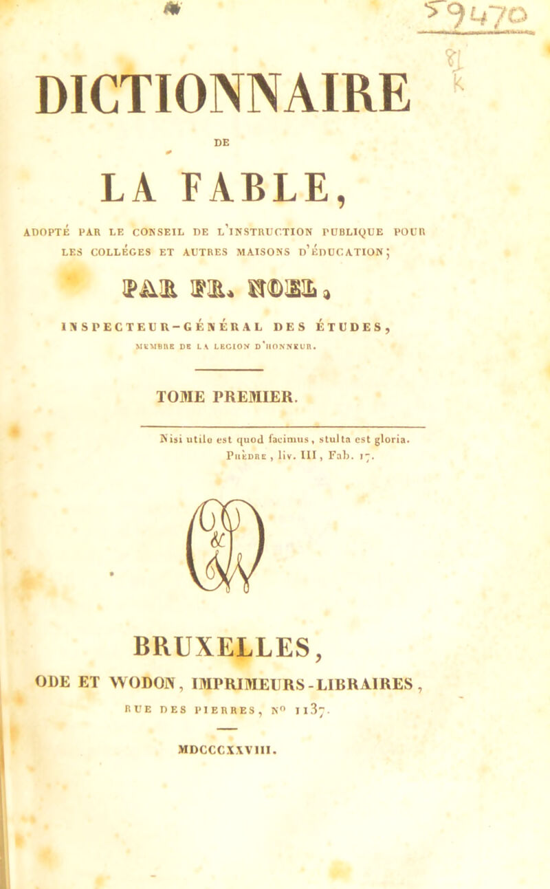 LA FABLE, ADOPTÉ FAR LE CO^SEIL DE l'iNSTRUCTION PUBLIQUE POUR LES COLLEGES ET AUTRES MAISONS d'ÉdUCATIONJ INSPECTEUR-GÉNÉRAL DES ÉTUDES, MVMBne CE LA LECIOK c'ilONNEUIl. TOME PREMIER. N isi utile est quod facimus, stu) ta est glorta. PiiÈcRE , liv. III, Faî). 17. BRUXELLES, ODE ET WODON, IMPRIMEURS-LIBRAIRES , nV'E DES l'IERRES, N II S;. MDCCCX.WIII