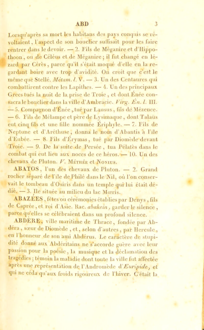 Lorsqii’api'ès sa mort les liabllans des pays conquis sc ré- voltaienl, l'aspecl de son bouclier sullisait pour les faire rentrer dans le devoir. — 2. Fils de Méganire et d’ilippo- ihoon, ou de Céléus et de Méganire j il fut changé en lé- zard par Cérès, parce qn’il s’était moqué d’elle en la re- gardant boire avec trop d'avidité. On croit que c’est le même que Stellé. Métani. l. V. — 3. Un des Centaures qui combattirent contre les Lapithes. — 4. Un des piincipaux Grecs tués la nuit de la prise de Troie , et dont Énée con- sacra le bouclier dans la ville d’Ambracic. yir^- En.l. 111. — 5. Compagnon d’Énée ^tné par Lausns , lils dé Mézeuce. — 6. Fils de Mélampe et père de Lj^simaque , dont Talaüs eut cinq (ils et une tille nommée Éripliyle. — 7. Fils de Keptune et d’Arétliuse, donna le nom d’Abantis à l’ile d'Eubée. — 8. Fils d’IÉr ymas , tué par Diomède devant Troie. — 9. De la suite de Persée , tua Pélatès dans le combat qui eut lien aux noces de ce héros. — 10. Un dos chcvau.x de Pluton. V. Méthée et JN okiüs. ABATOS, l’un des chevaux de Pluton. — 2. Grand rocher séparé de l'ile dePhilé dans le Kil, où l’on conser- vait le tombeau d’Osiris dans un temple qui lui était dé- dié. — 3. Ile située au milieu du lac Mœris. AB AZEES , fêtes ou cérémonies établies par Denys , fds de Caprée , et roi d Asie. Rac. ahakein, garder le silence , parce qii’elles sc célébraient dans un profond silence. ABDERE, ville maritime de Thrace, fondée par Ab- déra , sœur de Diomède , et, selon d'autres , par Hercule , en 1 honneur de son ami Abdérus. Le caractère de stupi- dité donné aux Abdéritains ne s’accorde guère avec leur passion pour la poésie, la musique et la déclamation des tragédies ; témoin la maladie dont toute la ville fut afl’eclée après une représentation de l’Andromède <\'Euripidej et qui ne céda qu'aux froids rigoureux de l’hiver. C’était la