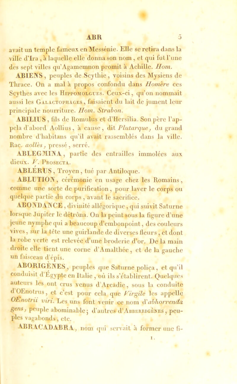 avait un temple fameux en Messéuie. Elle se retira dans la ville d’Ira , à laquelle elle donna son nom, et qui fut l’une des sept villes qu’Agamemnon promit à Achille. Horn. ABIENS, peuples de Scjlhie, voisins des Mysiens de Thrace. On a mal à propos confondu dans Homère ces Scythes avec les Hippomolgues. Ceux-ci, qu’on nommait aussi les Galactophages , faisaient du lait de jument leur principale nourriture. Ho/n. Sti’abon. ABIHUS, Gis de Romulus et d’Hersilia. Son père l’ap- pela d'abord Aollius, à cause, dit Plutarque, du grand nombre d’habitans qu’il avait rassemblés dans la ville. Rac. aoUès, pressé, serré. ABLEGMINA, partie des entrailles immolées aux dieux. F. Prosecta. f ABLERIIS, Troyen, tué par Antiloque. ABLUTION, cérémonie en usage chez les Romains, comme une sorte de puriGeation, pour laver le corps ou quelque partie du corps , avant le .sacriGce. ABONDANCE, divinité allégorit[ue, qui suivit Saturne lorsque Jupiter le détréna. On la peint sous la figure d’une jeune nymphe qui a beaucoup d’embonpoint, des couleurs vives, sur la tète une guirlande de diverses fleurs, et dont la robe verte est relevée d’une broderie d’or. De la main droite elle tient une corne d’Amalthée, et de la gauche un fai.sceau d’épis. ABORIGENE.S, peuples ([ue Saturne poliça, et qu’il conduisit d’Égypte en Italie , où ils s’établirent. Quelques auteurs les ont crus venus d’Arcadie, sous la conduite d OEnotrus, et c’est pour cela que Hirgile les appelle OEnoli-d vi/'i. Les uns font venir ce nom ahhorrenda gens, peuple abominable j d’autres d’ABBERBicÈNES, peu- ples vagabonds, etc. ABR.VCADABRA, nom i[ui servait ;i former une G-