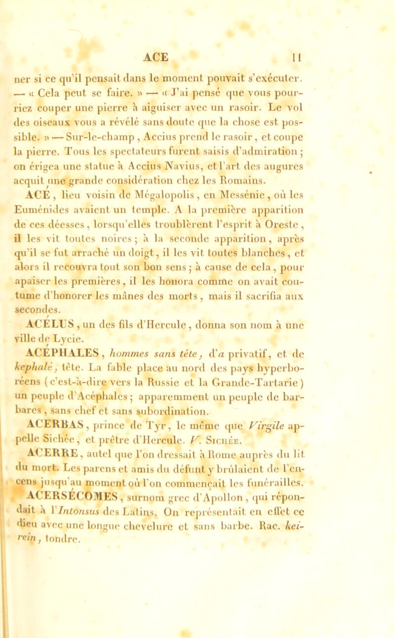 ner si ce qifil pensait dans le moment pouvait s’exécuter. — U Cela peut se faire. » —• n J’ai pensé rpie vous pour- riez couper une pierre à aiguiser avec un rasoir. Le vol des oiseau.x vous a révélé sans doute que la chose est pos- sible. )> — Sur-le-champ , Accius prend le rasoir, et coupe la pierre. Tous les spectateurs furent saisis d’admiration; on érigea une statue à Accius jVavius, et l’art des augures acquit une grande considération chez les Romains. ACE , lieu voisin de Mégalopolis , en Messénie , où les Euménides avaient un temple. A la première aj)parition de ces déesses , lorsqu’elles troublèrent l’esprit à Oreste , il les vit toutes noires ; à la seconde apparition, après qu’il se fut arraché un doigt, il les vit toutes blanches , et alors il recouvra tout son bon sens ; à cause de cela , pour apaiser les premières, il les honora comme on avait cou- tume d’honorer les mânes des morts , mais il sacrifia aux secondes. ACELLS , un des fils d’Hercule, donna son nom à une ville de Lycie. ACEPHALES, hommes sans tête, d’a privatif, et de kephalé, tète. La fable place au nord des pays hyperho- réens (c’est-à-dire vers la Russie et la Grandc-Tartarie ) un peuple d’Acéphalcs ; apparemment un peuple de bar- bares , sans chef et sans subordination. ACERBAS , prince de Tyr, le même tjue Virgile ap- pelle Sichèe, et prêtre d’IIercule. V. Siciiée. ACERRE, autel que l’on dressait à Rome auprès du lit du mort. Les pai'cns et amis du défunt y brûlaient de l’cn- Mns jusqu’au moment où l'on commençait les funérailles. ACERSÉCOMES, surnom grec d’Apollon , qui répon- dait a VIntonsiis des Latins. On représentait en effet ce «lieu avec une longue chevelure et sans barbe. Rac. kei- rein, tondre.