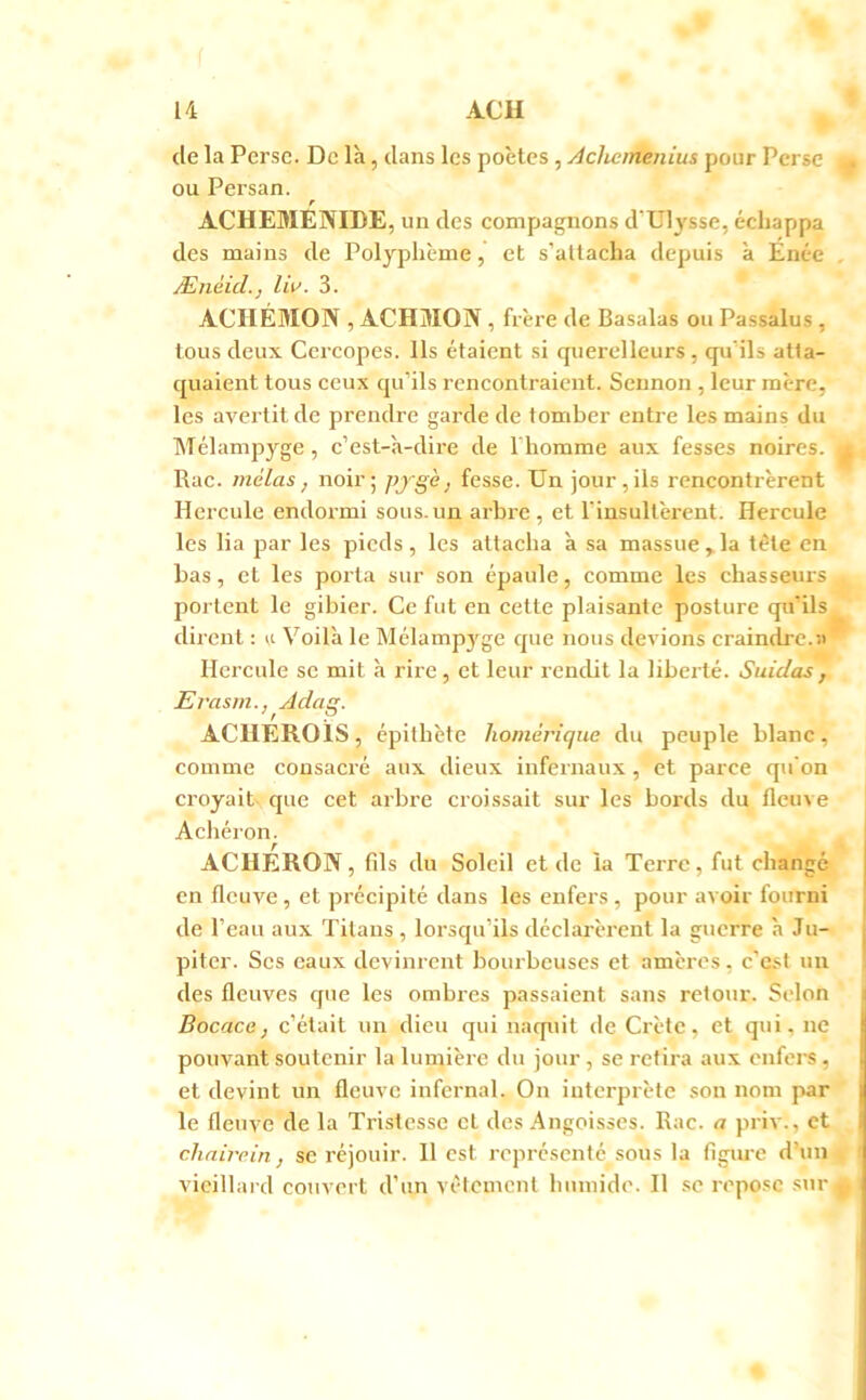 de la Perse. De là, dans les poètes, Achemenius pour Perse ou Persan. r ACHEMENIDE, un des compagnons d’Ul3'sse, échappa des mains de Polyplième, et s’attacha depuis à Enée ÆnèicL, Iw. 3. ACIIÉMON , ACHMON , frère de Basalas ou Passalus , tous deux Cercopes. Ils étaient si querelleurs, qu’ils atta- quaient tous ceux qu’ils rencontraient. Sennon , leur mère, les avei’tit de prendre garde de tomber entre les mains du Mélampyge, c’est-à-dire de l'homme aux fesses noires. Rac. mêlas, noir; pxgè, fesse. TJn jour , ils rencontrèrent Hercule endormi sous.un arbre , et l’insultèrent. Hercule les lia par les pieds, les attacha à sa massue,.la tète en bas, et les porta sur son épaule, comme les chasseurs portent le gibier. Ce fut en cette plaisante posture qu’ils dirent ; 1,1 Voilà le Mélampyge que nous devions craindre.» Hercule se mit à rire, et leur rendit la liberté. Suidas , Erasm., ^Adag. ACUEROIS, épithète homérique du peuple blanc, comme consacré aux dieux infernaux, et parce qu’on croyait que cet arbre croissait sur les bords du fleuve Achéron. ACHERON, fils du Soleil et de la Terre, fut changé en fleuve, et précipité dans les enfers, pour avoir fourni de l’eau aux Titans , lorsqu’ils déclarèrent la guerre à Ju- piter. Scs eaux devinrent bourbeuses et amères, c’est un des fleuves que les ombres passaient sans retour. Selon Bocace, c’était un dieu qui naquit de Crète, et qui, ne pouvant soutenir la lumière du jour, se retira aux enfei-s, et devint un fleuve infernal. On interprète son nom par le fleuve de la Tristesse et des Angoisses. Rac. a priv., et chnirein, se réjouir. H est représenté sous la figiu-e d’un vieillard couvert d’un vêtement humide. Il se repose sur