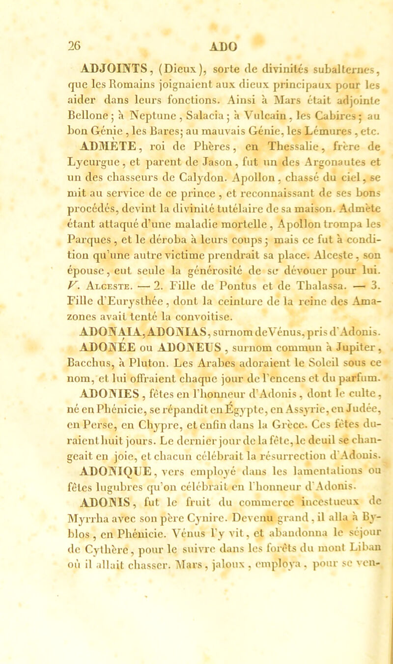 ADJOINTS, (Dieux), sorte de divinités subalternes, que les Romains joignaient aux dieux principaux pour les aider dans leurs fonctions. Ainsi k Mars était adjointe Bellone ; k Neptune , Salacia ; k Vulcain, les Cabires 5 au bon Génie , les Rares; au mauvais Génie, les Lémures , etc. ADMETE, roi de Pbères, en Thessalie, frère de Lycurgue, et parent de Jason, fut un des Argonautes et un des chasseurs de Calydon. Apollon, chassé du ciel, se mit au service de ce prince , et reconnaissant de ses bons procédés, devint la divinité tutélaire de sa maison. Admète étant attaqué d’une maladie mortelle, Apollon trompa les Parques , et le déroba k leurs coups ; mais ce fut k condi- tion qu’une autre victime prendrait sa place. Alceste, son épouse, eut seule la générosité de se dévouer pour lui. V. Alceste. ■—> 2. Fille de Pontus et de Tbalassa. — 3. Fille d’Eurystlîée, dont la ceinture de la reine des Ama- zones avait tenté la convoitise. ADONAIA, ADONIAS, surnom deVénus, pris d'Adonis. ADONEE ou ADONEIIS , surnom commun k Jupiter, Bacchus, k Pluton. Les Arabes adoraient le Soleil sous ce nom, et lui offraient chaque jour de l’encens et du parfum. ADONIES , fêtes en riiomieur d’Adonis, dont le culte, né en Phénicie, se répandit eiiÉgypte, en Assyrie, en Judée, en Perse, en Chypre, et enfin dans la Grèce. Ces fêtes du- raienthuit jours. Le dernier jourdclafête,le deuil se chan- geait en joie, et chacun céléhi-ait la résurrection d'Adouis. ADONIQUE, vers employé dans les lamentations ou fêtes lugubres qu’on célébrait en l'honneur d'Adonis. ADONIS, fut le fruit du commerce incestueux de Myrrha avec son père Cynirc. Devenu grand, il alla k By- blos , en Phénicie. Vénus l’y vit, et abandonna le séjour de Cylhèrc, pour le suivre dans les forêts du mont Liban où il allait chasser. iUars , jaloux , employa , pour se von-