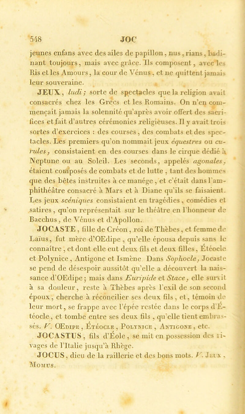 jeunes enfans avec des ailes de papillon, nus, rians, badi- nant toujours, mais avec grâce. Ils composent, avec lc.> Ris cl les Amours, la cour de Vénus, et ne quittent jamai.> leur souveraine. JEUX, liLcli ; sorte de spectacles que la religion avait consacrés chez les Grecs et les Romains. On n’en com- mençait jamais la solennité qu’après avoir offert des sacri- fices et fait d’autres cérémonies religieuses. Il y avait trois soldes d’exercices : des courses, des combats et des spec- tacles. Les premiers qu’on nommait jeux équestres ou cu- j'ides, consistaient en des courses dans le cirque dédié h Neptune ou au Soleil. Les seconds, appelés agonales, étaient composés de combats et de lutte , tant des bomme.s que des bêtes instruites à ce manège , et c’était dans l'am- phitbéâtre consacré à Mars et à Diane qu’ils se faisaient. Les jeux scéniques consistaient en tragédies , comédies et satires , qu’on représentait sur le théâtre en l’honneur de Bacchus, de Vénus et d’Apollon. JOCASTE , tille de Créon, roi de Tbèbes, et femme de Laïus, fut mère d’OEdipe , qu’elle épousa depuis sans le connaître , et dont elle eut deux fils et deux filles, Étéocle et Polynice, Antigone et Ismène Dans Sophocle, Jocasie se pend de désespoir aussitôt qu’elle a découvert la nais- sance d’OEdipe ; mais dans Euripide et Stace, elle sun it à sa douleur, reste à Tbèbes après l’exil de son second époux, cherche à réconcilier ses deux fils, et, témoin de leur mort, se frappe avec l’épée restée dans le corps d’É- téocle, et tombe entre ses deux fils , qu'elle tient embras- sés. OEdipe , Étéocle , Poltkice , Aktigoke , etc. JOCASTUS, fils d’Éole , se mit en possession des ; i- vages de l’Italie jusqu’à Rhège. JOCUS, dieu de la raillerie et des bons mots. /'. Jnx , Momus.