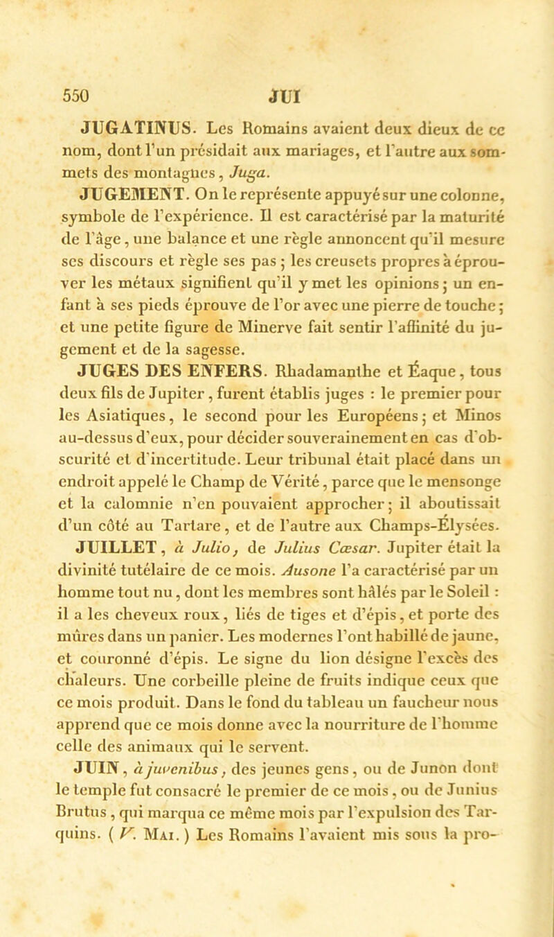 JUGATINUS. Les Romains avaient deux dieux de ce nom, dont l’un présidait aux mariages, et l’autre aux som- mets des montagnes, Juga. JUGEMENT. On le représente appuyésur une colonne, symbole de l’expérience. U est caractérisé par la maturité de l’âge, une balance et une règle annoncent qu’il mesure scs discours et règle ses pas; les creusets propres à éprou- ver les métaux signifient qu’il y met les opinions ; un en- fant à ses pieds éprouve de l’or avec une pierre de touche ; et une petite figure de Minerve fait sentir l’aflinité du ju- gement et de la sagesse. JUGES DES ENFERS. Rbadamanthe et Éaque, tous deux fils de Jupiter, furent établis juges : le premier pour les Asiatiques, le second pour les Européens ; et Minos au-dessus d’eux, pour décider souverainement en cas d’ob- scurité et d'incertitude. Leur tribunal était placé dans un endroit appelé le Champ de ’V^érité, parce que le mensonge et la calomnie n’en pouvaient approcher; il aboutissait d’un côté au Tartare, et de l’autre aux Champs-Elysées. JUILLET, à Julio, de Julius Cœsar. Jupiter était la divinité tutélaire de ce mois. Àusone l’a caractérisé par un homme tout nu, dont les membres sont hâlés par le Soleil : il a les cheveux roux, liés de tiges et d’épis,et porte des mûres dans un panier. Les modernes l’ont habillé de jaune, et couronné d’épis. Le signe du lion désigne l'excès des chaleurs. Une corbeille pleine de fruits indique ceux que ce mois produit. Dans le fond du tableau un faucheur nous apprend que ce mois donne avec la nourriture de rhoiume celle des animaux qui le servent. JUIN, àjuvenihus, des jeunes gens, ou de Junon <lont le temple fut consacré le premier de ce mois, ou de Junius Brutus , qui marqua ce môme mois par l’expulsion des Tar- quins. ( V. Mai. ) Les Romains l’avaient mis sons la pro-