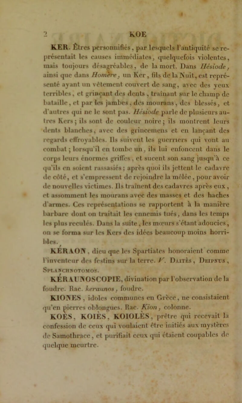 « 2 KOE K.ER. Êtres personnifiés . par lesquels l'antiquité se re- présentait les causes immédiates, quelquefois violentes, mais toujours désagréables, de la mort. Dans Hésiode, ainsi que dans Homere, un Krr, (ils de la Nuit, est repré- senté ayant un vêtement couvert de sang, avec des yeux, terribles, et grinçant des dents , traînant sur le champ de bataille, et par les jutnbes , des mourans. des blessés, et d'autres qui ne le sont pas. Hésiode parle de plusieurs au- tres Kers; ils sont de couleur noire; ils montrent leurs dents blanches, avec des grincemens et en lançant des regards effroyables. Ils suivent les guerriers qui vont au combat ; lorsqu'il en tombe un, ils lui enfoncent dans le corps leurs énormes griffes , et sucent son sang jusqu'il ce qu'ils en soient rassasiés; après quoi ils jettent le cadavre de cilté, et s’empressent de rejoindre la mêlée , pour avoir de nouvelles victimes. Ils traînent des cadavres après eux , et assomment les mourans avec des masses et des haches d'armes. Ces représentations se rupportent à la manière barbare dont on traitait les ennemis tués, dans les temps les plus reculés. Dans la suite . les mœurs s'étant adoucies, on se forma sur les Kers des idées beaucoup moins horri- bles. KERAON, dieu que les Spartiates honoraient comme l'inventeur des festins sur la terre. Daitès, Deipkcs , Splaschsotomos. KERAl'N'OSC'OPIE, divination par l'observation de la foudre. Rac. keraunos, foudre. KIONES , idoles communes eu Grèce, ne consistaient qu’en pierres oblongues. Rac. Kion, colonne. KOES, KOIES, KOIOLES, prêtre qui recevait la confession de ceux qui voulaient être initiés aux mystères de Samothrace, et purifiait ceux qui étaient coupables de quelque meurtre.