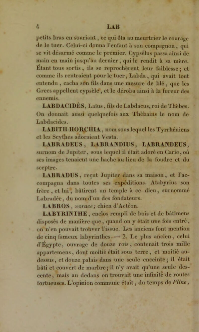 petits bras en souriant, ce qui ôta au meurtrier le courage de le tuer. Celui-ci donna l'enfant à son compagnon, qui se vit désarmé comme le premier. Cypsélus passa ainsi de main en main jusqu'au dernier, qui le rendit à sa mère. Étant tous sortis, ils se reprochèrent leur faiblesse ; et comme ils rentraient pour le tuer, Labda , qui avait tout entendu , cacha son fils dans une mesure de blé, que les Grecs appellent cypsèle, et le déroba ainsi à la fureur des ennemis. LAB 1)ACIDES, Laïus, fils de Labdacus, roi de Thèbcs. On donnait aussi quelquefois aux Thébains le nom de Labdacides. LAB1T1I HORCH1A. nom sous lequel les Tyrrhéniens et les Scythes adoraient Vesta. LABRADEliS, LA BRANDIES, LABRANDEUS, surnom de Jupiter, sous lequel il était adoré en Carie, où ses images tenaient une hache au lieu de 1a foudre et du sceptre. LABKADUS, reçut Jupiter dans sa maison, et l’ac- compagna dans toutes ses expéditions. Atabyrius son frère, et lui* bâtirent un temple à ce dieu, surnommé Labradée, du nom.d'un des fondateurs. LABROS , vorace ; chien d'Actéon. LABY RINTHE , enclos rempli de bois et de bàtimens disposés de manière que, quand on y était une fois entré, on n’en pouvait trouver l’issue. Les anciens lont mention de cinq fameux labyrinthes. — 2. Le plus ancien, celui d’Egypte, ouvrage de douze rois, contenait trois mille appartenions, dont moitié était sous terre, et moitié au- dessus , et douze palais dans une seule enceinte ; il était bâti et couvert de marbre; il n’y avait qu’une seule des- cente, mais au dedans on trouvait une infinité de roules tortueuses. L’opinion commune était, du temps de Pline,