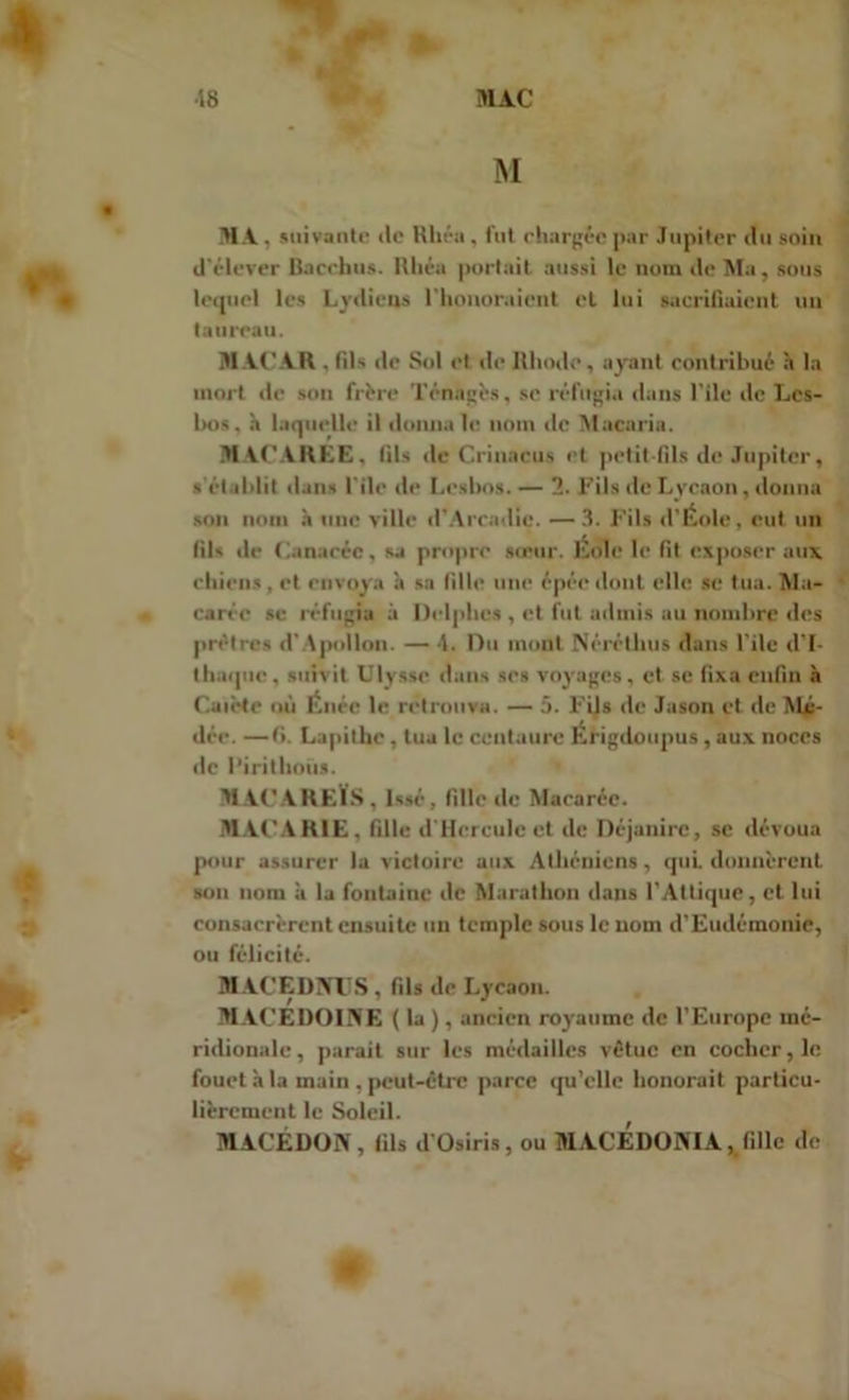 •18 MAC M • MA, suivante «le Rhéa, fut chargée par Jupiter du soin d'élever Bacchus. Rhéa portait aussi le nom de Ma, sous lequel les Lydiens l'honoraicnt et lui sacrifiaient un taureau. MACAR , fils de Sol et de Bhodc, ayant contribué h la mort de son frère Ténagès, se réfugia dans file de Lcs- bos, h laquelle il donna le nom de Macaria. MACAKEE, fils de Crinacus et petit-fils de Jupiter, s établit dans l'ile de Lesbos. — 2. Fils de Lycaon, donna son nom à une ville d'Arcadie. —3. Fils d'Eole, eut un fils de Canaréc, sa propre sieur. Éolc le fit exposer aux chiens, et envoya à sa fille une épée dont elle se tua. Ma- a carée se réfugia à Delphes , et fut admis au nombre des prêtres d'Apollon. — 4. Du mont Néréthu» dans l’ile d’I- thaque, suivit Ulysse dans ses voyages, et se fixa enfin à C.uiète où Énéc le retrouva. — 5. Fils de Jason et de Mé- dée. —(i. Lapithe, tua le centaure Èrigdoupus, aux noces île l’irithoùs. MACAREÏS , Issé, fille de Macarée. MACARIE, fille d'Hcrculc et de Déjanirc, se dévoua pour assurer la victoire aux Athéniens, qui donnèrent sou nom à la fontaine de Marathon dans l'Atlique, et lui consacrèrent ensuite un temple sous le nom d'Eudémonie, ou félicité. MACEDNUS, fils de Lycaon. MACEDOINE ( la ), ancien royaume de l’Europe mé- ridionale, parait sur les médailles vêtue en cocher, le fouet à la main , peut-être parce qu’elle honorait particu- lièrement le Soleil. MACEDON, fils d’Osiris, ou MACEDONIA, fille de