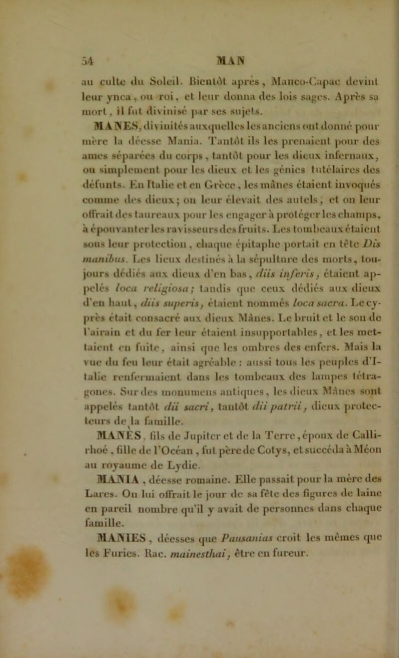 au culte ilu Soleil. Bientôt après, Manco-Capac devint leur ynca . ou roi, et leur donna des lois sages. Après su mort, il fut divinisé par ses sujets. M A NES.div iuités auxquelles les anciens cnit donné pour mère la déesse Mania. Tantôt ils les prenaient pour des aines séparées du corps, tantôt pour les dieux infernaux, ou simplement pour les dieux et les génies tutélaires des défunts. Kn Italie et en Grèce, les mânes étaient invoqués comme des dieux; ou leur élevait des autels, et on leur offrait des taureaux pour les engagera protéger les champs, à épotiv anler les rav isseurs desfruits. Les tombeaux étaient sons leur protection . chaque épitaphe portait en tète Dis manibus. Les lieux destinés à la sépulture des morts, tou- jours dédiés aux dieux d’en lias, tliis in/eris, étaient ap- pelés loca religiosa; tandis que ceux dédiés aux dieux d'en haut, tliis superis, étaient nommés loca sucra. Le cy- près était consacré aux dieux Mènes. Le bruit et le son de l'airain et du fer leur étaient insupportables, et les met- taient eu fuite, ainsi que les ombres des enfers. Mais la vue du feu leur était agréable : aussi tous les peuples d’I- talie renfermaient dans les tombeaux des lampes tétra- gones. Sur des monumeus antiques, les dieux Mènes sont appelés tantôt tlii sacri, tantôt dii patl'ii, dieux protec- teurs de la famille. MANES, fils de Jupiter et de la Terre,époux de Calli- rhoé . fille de l'Océan , fut père de Colys, cl succéda à Méon au royaume de Lydie. MANIA . déesse romaine. Elle passait pour la mère des Lares. On lui offrait le jour de sa fête des figures de laine en pareil nombre qu’il y avait de personnes dans chaque famille. MANTES, déesses que Pausanias croit les mêmes que les Furies, ltac. mainestluii, être en fureur.