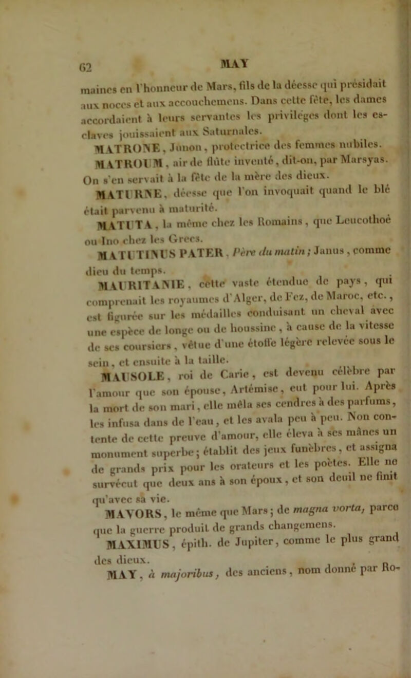 maincs pu l'honneur de Mars, fils de la déesse qui présidait aux noces et aux accouclicmcns. Dans cette fête, les dames accordaient h leurs servantes les privilèges dont les es- claves jouissaient aux Saturnales. M VTRONE. Junon, protectrice des femmes nubiles. KATHOIM, air de fldte inventé, dit-on, par Marsyas. On s’en servait à la fête de la mère des dieux. MATURNE, déesse que l'on invoquait quand le blé était parvenu à maturité. , MATUTA, la même chez les Romains, que Lcucothoé ou Ino chez les Grecs. MATUTINUS PATER . Père du matin ; Janus, comme dieu du temps. MAURITANIE, cette vaste étendue de pays, qui comprenait les royaumes d'Alger, de l ez, de Maroc, etc., est figurée sur les médailles conduisant un cheval avec une espèce de longe ou de houssine, à cause de la vitesse de ses coursiers, vêtue d’une étoile légère relevée sous le sein, et ensuite a la taille. M VllSOLE, roi de Carie, est devenu célébré par l'amour que son épouse, Artémisc, eut pour lui. Après la mort de son mari, elle mêla scs cendres à des parfums, les infusa dans de l’eau, et les avala peu h peu. Non con- tente de cette preuve d’amour, elle éleva h scs mânes un monument superbe ; établit des jeux funèbres, et assigna de grands pris pour les orateurs et les portes. Elle no survécut que deux ans à son époux, et son deuil ne finit qu’avec sa vie. MAVORS. le même que Mars ; de magna varia, parco que la guerre produit de grands changemcns. MAXIMU S, épith. de Jupiter, comme le plus grand des dieux. n MAY, à majoribus, des anciens, nom donné par Ho-